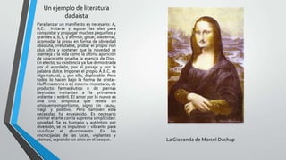 Un ejemplo de literatura
dadaista
Para lanzar un manifiesto es necesario: A,
B,C. Irritarse y aguzar las alas para
conquistar y propagar muchos pequeños y
grandes a, b, c, y afirmar, gritar, blasfemar,
acomodar la prosa en forma de obviedad
absoluta, irrefutable, probar el propio non
plus ultra y sostener que la novedad se
asemeja a la vida como la última aparición
de unacocotte prueba la esencia de Dios.
En efecto, su existencia ya fue demostrada
por el acordeón, por el paisaje y por la
palabra dulce. Imponer el propio A.B.C. es
algo natural, y, por ello, deplorable. Pero
todos lo hacen bajo la forma de cristal-
bluff-madonna o de sistema monetario, de
producto farmacéutico o de piernas
desnudas invitantes a la primavera
ardiente y estéril. El amor por lo nuevo es
una cruz simpática que revela un
amiquemeimportismo, signo sin causa,
frágil y positivo. Pero también esta
necesidad ha envejecido. Es necesario
animar el arte con la suprema simplicidad:
novedad. Se es humano y auténtico por
diversión, se es impulsivo y vibrante para
crucificar el aburrimiento. En las
encrucijadas de las luces, vigilantes y
atentas, espiando los años en el bosque. La Gioconda de Marcel Duchap
 