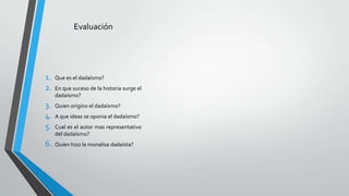 Evaluación
1. Que es el dadaísmo?
2. En que suceso de la historia surge el
dadaísmo?
3. Quien origino el dadaísmo?
4. A que ideas se oponia el dadaísmo?
5. Cual es el autor mas representativo
del dadaísmo?
6. Quien hizo la monalisa dadaísta?
 