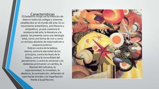CaracteristicasEl Dadaísmo surge con la intención de
destruir todos los códigos y sistemas
establecidos en el mundo del arte. Es un
movimiento antiartístico, anti literario y
antipoético, ya que cuestiona la
existencia del arte, la literatura y la
poesía. Se presenta como una ideología
total, como una forma de vivir y como
un rechazo absoluto de toda tradición o
esquema anterior.
Está en contra de la belleza
eterna, contra la eternidad de los
principios, contra las leyes de la
lógica, contra la inmovilidad del
pensamiento y contra lo universal. Los
dadaístas promueven un cambio, la
libertad del individuo, la
espontaneidad, lo inmediato, lo
aleatorio, la contradicción, defienden el
caos frente al orden y la imperfección
frente a la perfección.
 