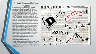 Contexto literario (Autores y
Obras)
El movimiento dada nació en un café
cantante de Zurich en 1916, donde se
recitaban poemas. Esta ciudad, se había
convertido a partir del estallido de la
PrimeraGuerra Mundial en un centro de
refugio para emigrantes procedentes de
toda Europa que querían escapar de la
guerra. Allí se reunieron representantes de
diversas escuelas como el expresionismo
alemán, el futurismo italiano y el cubismo
francés. Esto da al dadaísmo la
particularidad de no ser un movimiento de
rebeldía contra una escuela anterior, sino
que cuestiona el concepto del arte antes
de la PrimeraGuerra Mundial.La idea del
dadaísmo es rebelarse en contra de las
convenciones literarias y artísticas. Trata
de burlarse del artista burgués. La manera
en la que se expresa el dadaísmo eran
acciones que intentaban provocar al
verdadero creador atreves de una
negación artística.
Autores representativos
Tristan Tzara (Samuel Rosenstock)-La primera
aventura celeste del señor Antipirina (1916).
Hugo Ball. Manifiesto inaugural de la primera
velada Dadá-1916
 