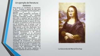 Un ejemplo de literatura
dadaista
Para lanzar un manifiesto es necesario:
A, B,C. Irritarse y aguzar las alas para
conquistar y propagar muchos pequeños y
grandes a, b, c, y
afirmar, gritar, blasfemar, acomodar la
prosa en forma de obviedad
absoluta, irrefutable, probar el propio non
plus ultra y sostener que la novedad se
asemeja a la vida como la última aparición
de unacocotte prueba la esencia de Dios.
En efecto, su existencia ya fue demostrada
por el acordeón, por el paisaje y por la
palabra dulce. Imponer el propio A.B.C. es
algo natural, y, por ello, deplorable. Pero
todos lo hacen bajo la forma de cristal-
bluff-madonna o de sistema monetario, de
producto farmacéutico o de piernas
desnudas invitantes a la primavera
ardiente y estéril. El amor por lo nuevo es
una cruz simpática que revela un
amiquemeimportismo, signo sin
causa, frágil y positivo. Pero también esta
necesidad ha envejecido. Es necesario
animar el arte con la suprema simplicidad:
novedad. Se es humano y auténtico por
diversión, se es impulsivo y vibrante para
crucificar el aburrimiento. En las
encrucijadas de las luces, vigilantes y
atentas, espiando los años en el bosque. La Gioconda de Marcel Duchap
 