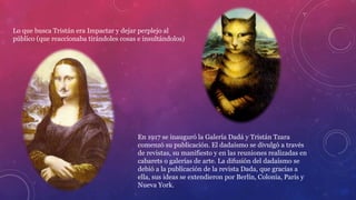 Lo que busca Tristán era Impactar y dejar perplejo al
público (que reaccionaba tirándoles cosas e insultándolos)
En 1917 se inauguró la Galería Dadá y Tristán Tzara
comenzó su publicación. El dadaísmo se divulgó a través
de revistas, su manifiesto y en las reuniones realizadas en
cabarets o galerías de arte. La difusión del dadaísmo se
debió a la publicación de la revista Dada, que gracias a
ella, sus ideas se extendieron por Berlín, Colonia, París y
Nueva York.
 