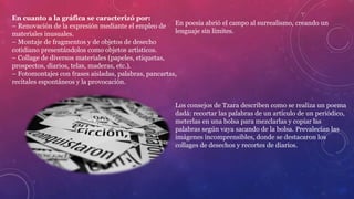En cuanto a la gráfica se caracterizó por:
– Renovación de la expresión mediante el empleo de
materiales inusuales.
– Montaje de fragmentos y de objetos de desecho
cotidiano presentándolos como objetos artísticos.
– Collage de diversos materiales (papeles, etiquetas,
prospectos, diarios, telas, maderas, etc.).
– Fotomontajes con frases aisladas, palabras, pancartas,
recitales espontáneos y la provocación.
En poesía abrió el campo al surrealismo, creando un
lenguaje sin límites.
Los consejos de Tzara describen como se realiza un poema
dadá: recortar las palabras de un artículo de un periódico,
meterlas en una bolsa para mezclarlas y copiar las
palabras según vaya sacando de la bolsa. Prevalecían las
imágenes incomprensibles, donde se destacaron los
collages de desechos y recortes de diarios.
 