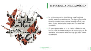 LO MEJOR PARA usted
E M P R E S A D E C O M P U E S T O S
O R G Á N I C O S
INFLUENCIADELDADAÍSMO
» La ruptura que marcó el dadaísmo fue el punto de
partida para otros movimientos. Por ejemplo la poesía
dadaísta, propuso una vuelta al lenguaje infinito y sin
restricciones, sentado las bases para lo que sería el
surealismo.
» En las artes visuales, su lucha contra valores del arte
canónico fue el antecedente para el llamado pop art. En
alemanía, el dadaísmo el fotomontaje gracias a Raoul
hausamann.
5
 
