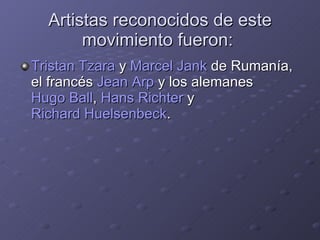 Artistas reconocidos de este movimiento fueron:  Tristan Tzara  y  Marcel Jank  de Rumanía, el francés  Jean Arp  y los alemanes  Hugo Ball ,  Hans Richter  y  Richard Huelsenbeck . 