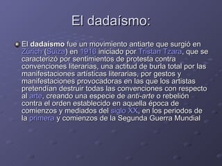 El dadaísmo: El  dadaísmo  fue un movimiento antiarte que surgió en  Zúrich  ( Suiza ) en  1916  iniciado por  Tristan Tzara , que se caracterizó por sentimientos de protesta contra convenciones literarias, una actitud de burla total por las manifestaciones artísticas literarias, por gestos y manifestaciones provocadoras en las que los artistas pretendían destruir todas las convenciones con respecto al  arte , creando una especie de  anti-arte  o rebelión contra el orden establecido en aquella época de comienzos y mediados del  siglo XX , en los periodos de la  primera  y comienzos de la Segunda Guerra Mundial 