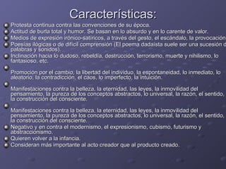 Características: Protesta continua contra las convenciones de su época.  Actitud de burla total y humor. Se basan en lo absurdo y en lo carente de valor. Medios de expresión irónico-satíricos, a través del gesto, el escándalo, la provocación. Poesías ilógicas o de difícil comprensión (El poema dadaísta suele ser una sucesión de palabras y sonidos). Inclinación hacia lo dudoso, rebeldía, destrucción, terrorismo, muerte y nihilismo, lo fantasioso, etc. Promoción por el cambio, la libertad del individuo, la espontaneidad, lo inmediato, lo aleatorio, la contradicción, el caos, lo imperfecto, la intuición. Manifestaciones contra la belleza, la eternidad, las leyes, la inmovilidad del pensamiento, la pureza de los conceptos abstractos, lo universal, la razón, el sentido, la construcción del consciente. Manifestaciones contra la belleza, la eternidad, las leyes, la inmovilidad del pensamiento, la pureza de los conceptos abstractos, lo universal, la razón, el sentido, la construcción del consciente. Negativo y en contra el modernismo, el expresionismo, cubismo, futurismo y abstraccionismo. Quieren volver a la infancia. Consideran más importante al acto creador que al producto creado.  
