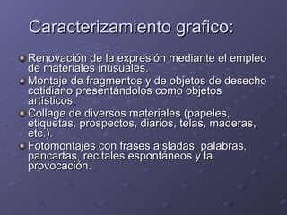 Caracterizamiento grafico: Renovación de la expresión mediante el empleo de materiales inusuales. Montaje de fragmentos y de objetos de desecho cotidiano presentándolos como objetos artísticos. Collage de diversos materiales (papeles, etiquetas, prospectos, diarios, telas, maderas, etc.). Fotomontajes con frases aisladas, palabras, pancartas, recitales espontáneos y la provocación.  