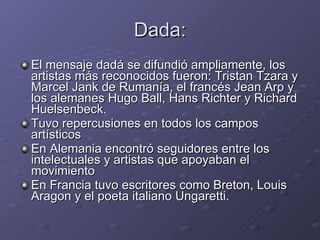 Dada: El mensaje dadá se difundió ampliamente, los artistas más reconocidos fueron: Tristan Tzara y Marcel Jank de Rumanía, el francés Jean Arp y los alemanes Hugo Ball, Hans Richter y Richard Huelsenbeck. Tuvo repercusiones en todos los campos artísticos En Alemania encontró seguidores entre los intelectuales y artistas que apoyaban el movimiento En Francia tuvo escritores como Breton, Louis Aragon y el poeta italiano Ungaretti. 