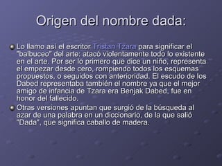 Origen del nombre dada: Lo llamo así el escritor  Tristan Tzara  para significar el &quot;balbuceo&quot; del arte: atacó violentamente todo lo existente en el arte. Por ser lo primero que dice un niño, representa el empezar desde cero, rompiendo todos los esquemas propuestos, o seguidos con anterioridad. El escudo de los Dabed representaba también el nombre ya que el mejor amigo de infancia de Tzara era Benjak Dabed, fue en honor del fallecido. Otras versiones apuntan que surgió de la búsqueda al azar de una palabra en un diccionario, de la que salió &quot;Dada&quot;, que significa caballo de madera. 