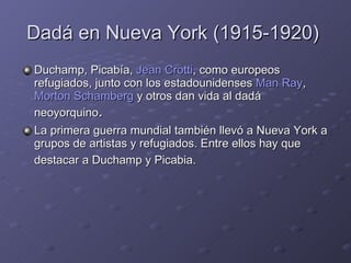 Dadá en Nueva York (1915-1920)  Duchamp, Picabía,  Jean Crotti , como europeos refugiados, junto con los estadounidenses  Man Ray ,  Morton Schamberg  y otros dan vida al dadá neoyorquino . La primera guerra mundial también llevó a Nueva York a grupos de artistas y refugiados. Entre ellos hay que destacar a Duchamp y Picabia.   