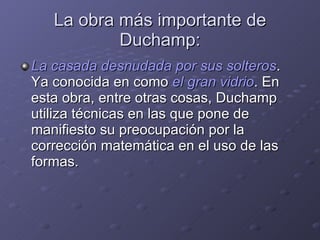 La obra más importante de Duchamp: La casada desnudada por sus solteros . Ya conocida en como  el gran vidrio . En esta obra, entre otras cosas, Duchamp utiliza técnicas en las que pone de manifiesto su preocupación por la corrección matemática en el uso de las formas. 