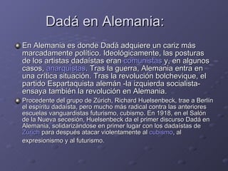 Dadá en Alemania: En Alemania es donde Dadá adquiere un cariz más marcadamente político. Ideológicamente, las posturas de los artistas dadaístas eran  comunistas  y, en algunos casos,  anarquistas . Tras la guerra, Alemania entra en una crítica situación. Tras la revolución bolchevique, el partido Espartaquista alemán -la izquierda socialista- ensaya también la revolución en Alemania. Procedente del grupo de Zúrich, Richard Huelsenbeck, trae a Berlín el espíritu dadaísta, pero mucho más radical contra las anteriores escuelas vanguardistas futurismo, cubismo. En 1918, en el Salón de la Nueva secesión, Huelsenbeck da el primer discurso Dadá en Alemania, solidarizándose en primer lugar con los dadaístas de  Zúrich  para después atacar violentamente al  cubismo , al expresionismo y al futurismo.   