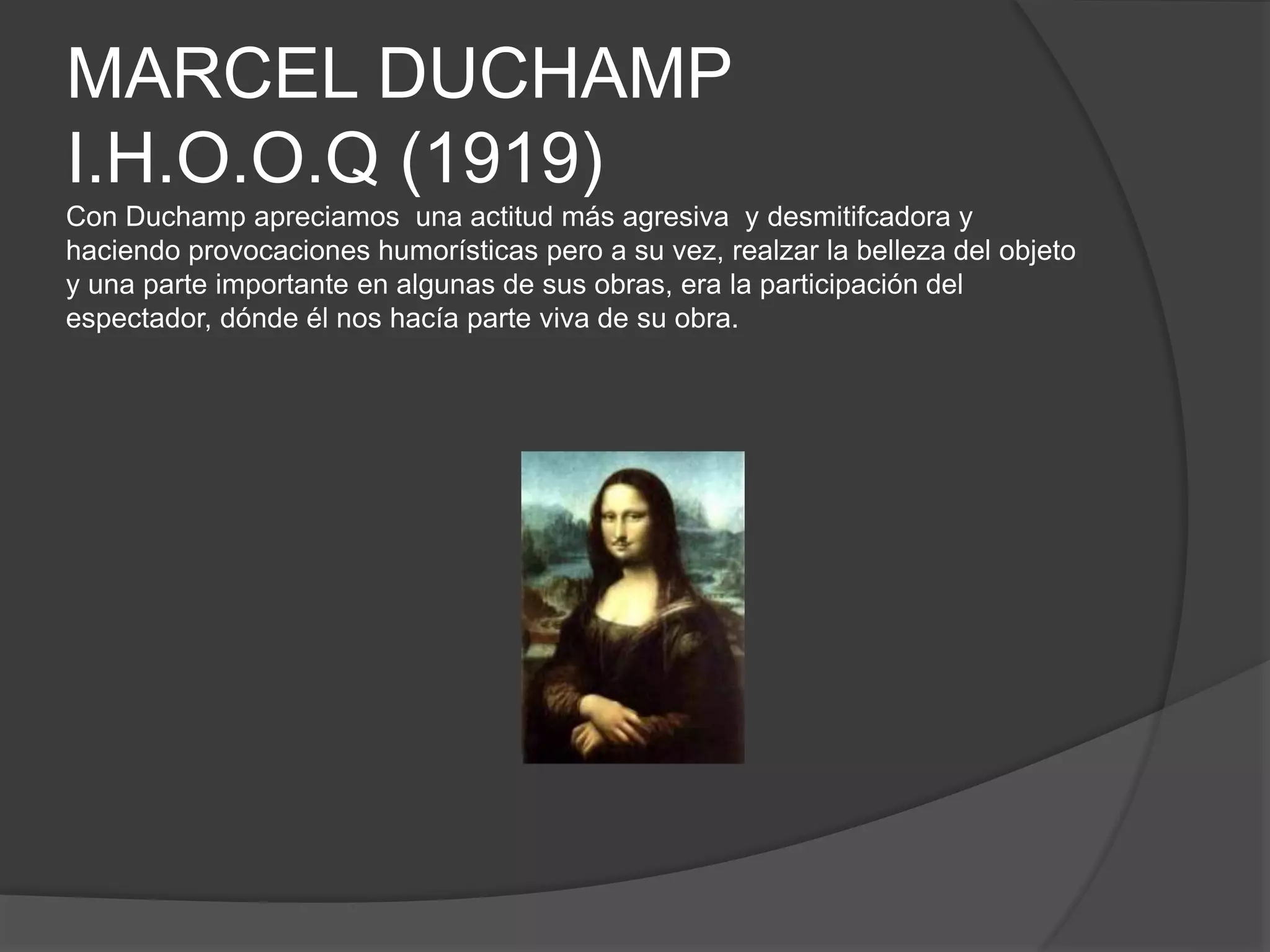 MARCEL DUCHAMP
I.H.O.O.Q (1919)
Con Duchamp apreciamos una actitud más agresiva y desmitifcadora y
haciendo provocaciones humorísticas pero a su vez, realzar la belleza del objeto
y una parte importante en algunas de sus obras, era la participación del
espectador, dónde él nos hacía parte viva de su obra.
 