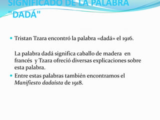 SIGNIFICADO DE LA PALABRA
"DADÁ"

 Tristan Tzara encontró la palabra «dadá» el 1916.

  La palabra dadá significa caballo de madera en
  francés y Tzara ofreció diversas explicaciones sobre
  esta palabra.
 Entre estas palabras también encontramos el
  Manifiesto dadaísta de 1918.
 