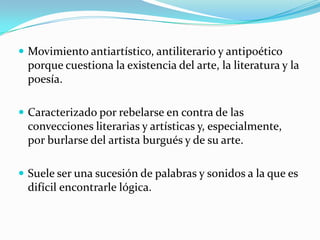  Movimiento antiartístico, antiliterario y antipoético
porque cuestiona la existencia del arte, la literatura y la
poesía.
 Caracterizado por rebelarse en contra de las
convecciones literarias y artísticas y, especialmente,
por burlarse del artista burgués y de su arte.
 Suele ser una sucesión de palabras y sonidos a la que es
difícil encontrarle lógica.
 