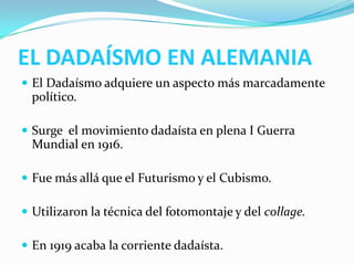 EL DADAÍSMO EN ALEMANIA
 El Dadaísmo adquiere un aspecto más marcadamente
político.
 Surge el movimiento dadaísta en plena I Guerra
Mundial en 1916.
 Fue más allá que el Futurismo y el Cubismo.
 Utilizaron la técnica del fotomontaje y del collage.
 En 1919 acaba la corriente dadaísta.
 