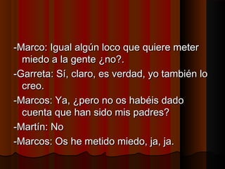 a -Marco: Igual allggúúnn llooccoo qquuee qquuiieerree mmeetteerr 
mmiieeddoo aa llaa ggeennttee ¿nnoo??.. 
--GGaarrrreettaa:: SSíí,, ccllaarroo,, eess vveerrddaadd,, yyoo ttaammbbiiéénn lloo 
ccrreeoo.. 
--MMaarrccooss:: YYaa,, ¿ppeerroo nnoo ooss hhaabbééiiss ddaaddoo 
ccuueennttaa qquuee hhaann ssiiddoo mmiiss ppaaddrreess?? 
--MMaarrttíínn:: NNoo 
--MMaarrccooss:: OOss hhee mmeettiiddoo mmiieeddoo,, jjaa,, jjaa.. 
 
