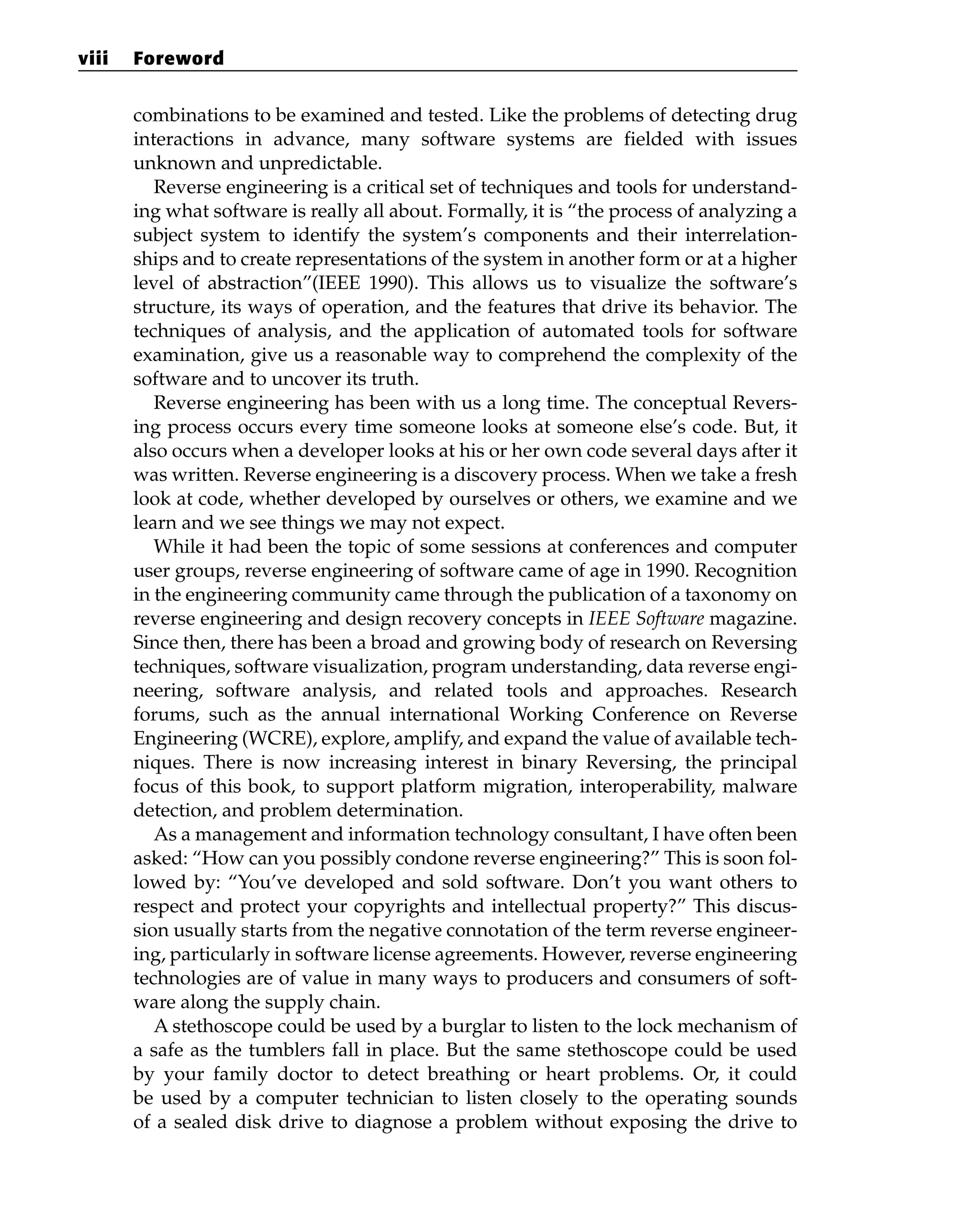 combinations to be examined and tested. Like the problems of detecting drug
interactions in advance, many software systems are fielded with issues
unknown and unpredictable.
Reverse engineering is a critical set of techniques and tools for understand-
ing what software is really all about. Formally, it is “the process of analyzing a
subject system to identify the system’s components and their interrelation-
ships and to create representations of the system in another form or at a higher
level of abstraction”(IEEE 1990). This allows us to visualize the software’s
structure, its ways of operation, and the features that drive its behavior. The
techniques of analysis, and the application of automated tools for software
examination, give us a reasonable way to comprehend the complexity of the
software and to uncover its truth.
Reverse engineering has been with us a long time. The conceptual Revers-
ing process occurs every time someone looks at someone else’s code. But, it
also occurs when a developer looks at his or her own code several days after it
was written. Reverse engineering is a discovery process. When we take a fresh
look at code, whether developed by ourselves or others, we examine and we
learn and we see things we may not expect.
While it had been the topic of some sessions at conferences and computer
user groups, reverse engineering of software came of age in 1990. Recognition
in the engineering community came through the publication of a taxonomy on
reverse engineering and design recovery concepts in IEEE Software magazine.
Since then, there has been a broad and growing body of research on Reversing
techniques, software visualization, program understanding, data reverse engi-
neering, software analysis, and related tools and approaches. Research
forums, such as the annual international Working Conference on Reverse
Engineering (WCRE), explore, amplify, and expand the value of available tech-
niques. There is now increasing interest in binary Reversing, the principal
focus of this book, to support platform migration, interoperability, malware
detection, and problem determination.
As a management and information technology consultant, I have often been
asked: “How can you possibly condone reverse engineering?” This is soon fol-
lowed by: “You’ve developed and sold software. Don’t you want others to
respect and protect your copyrights and intellectual property?” This discus-
sion usually starts from the negative connotation of the term reverse engineer-
ing, particularly in software license agreements. However, reverse engineering
technologies are of value in many ways to producers and consumers of soft-
ware along the supply chain.
A stethoscope could be used by a burglar to listen to the lock mechanism of
a safe as the tumblers fall in place. But the same stethoscope could be used
by your family doctor to detect breathing or heart problems. Or, it could
be used by a computer technician to listen closely to the operating sounds
of a sealed disk drive to diagnose a problem without exposing the drive to
viii Foreword
 