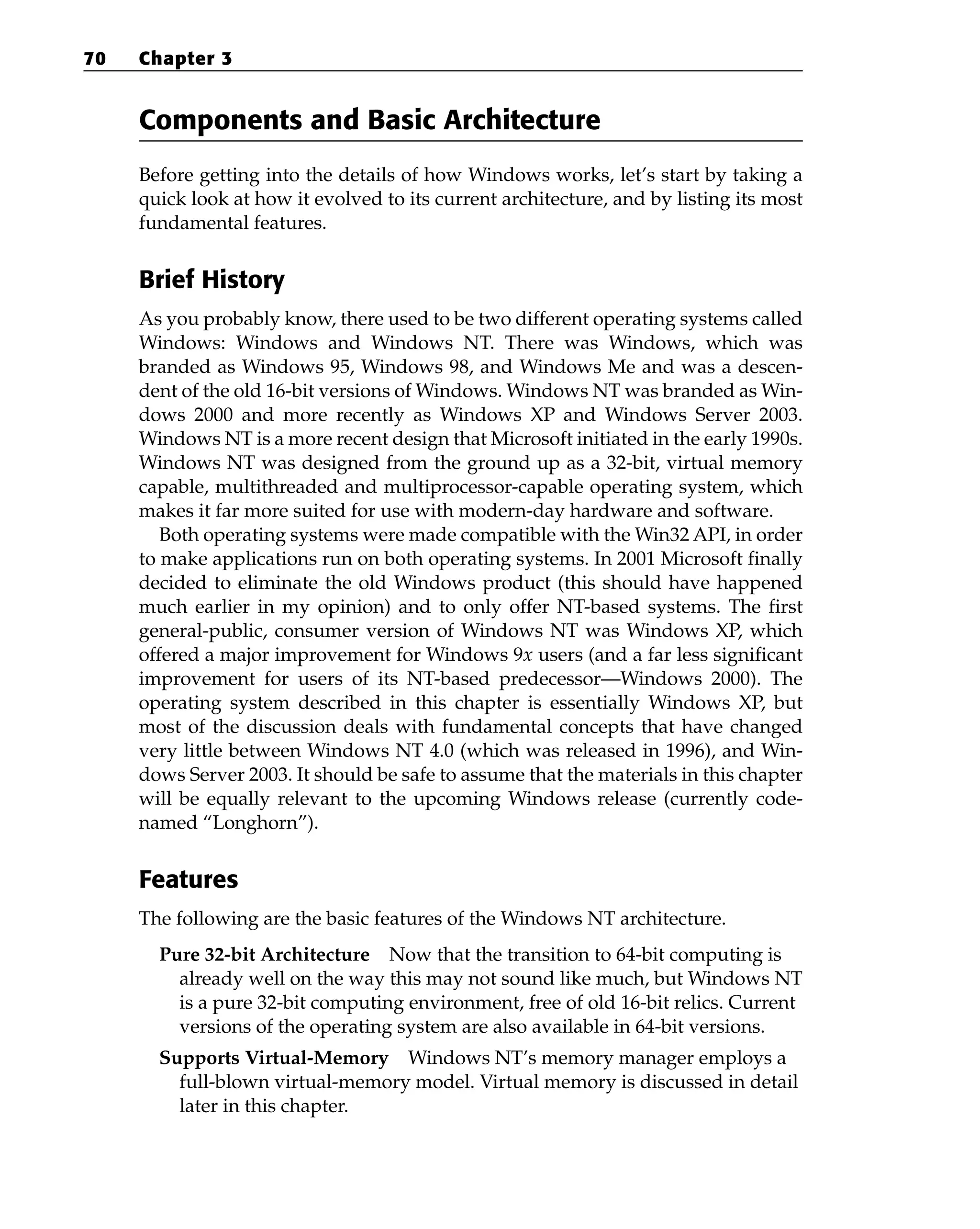 Components and Basic Architecture
Before getting into the details of how Windows works, let’s start by taking a
quick look at how it evolved to its current architecture, and by listing its most
fundamental features.
Brief History
As you probably know, there used to be two different operating systems called
Windows: Windows and Windows NT. There was Windows, which was
branded as Windows 95, Windows 98, and Windows Me and was a descen-
dent of the old 16-bit versions of Windows. Windows NT was branded as Win-
dows 2000 and more recently as Windows XP and Windows Server 2003.
Windows NT is a more recent design that Microsoft initiated in the early 1990s.
Windows NT was designed from the ground up as a 32-bit, virtual memory
capable, multithreaded and multiprocessor-capable operating system, which
makes it far more suited for use with modern-day hardware and software.
Both operating systems were made compatible with the Win32 API, in order
to make applications run on both operating systems. In 2001 Microsoft finally
decided to eliminate the old Windows product (this should have happened
much earlier in my opinion) and to only offer NT-based systems. The first
general-public, consumer version of Windows NT was Windows XP, which
offered a major improvement for Windows 9x users (and a far less significant
improvement for users of its NT-based predecessor—Windows 2000). The
operating system described in this chapter is essentially Windows XP, but
most of the discussion deals with fundamental concepts that have changed
very little between Windows NT 4.0 (which was released in 1996), and Win-
dows Server 2003. It should be safe to assume that the materials in this chapter
will be equally relevant to the upcoming Windows release (currently code-
named “Longhorn”).
Features
The following are the basic features of the Windows NT architecture.
Pure 32-bit Architecture Now that the transition to 64-bit computing is
already well on the way this may not sound like much, but Windows NT
is a pure 32-bit computing environment, free of old 16-bit relics. Current
versions of the operating system are also available in 64-bit versions.
Supports Virtual-Memory Windows NT’s memory manager employs a
full-blown virtual-memory model. Virtual memory is discussed in detail
later in this chapter.
70 Chapter 3
 
