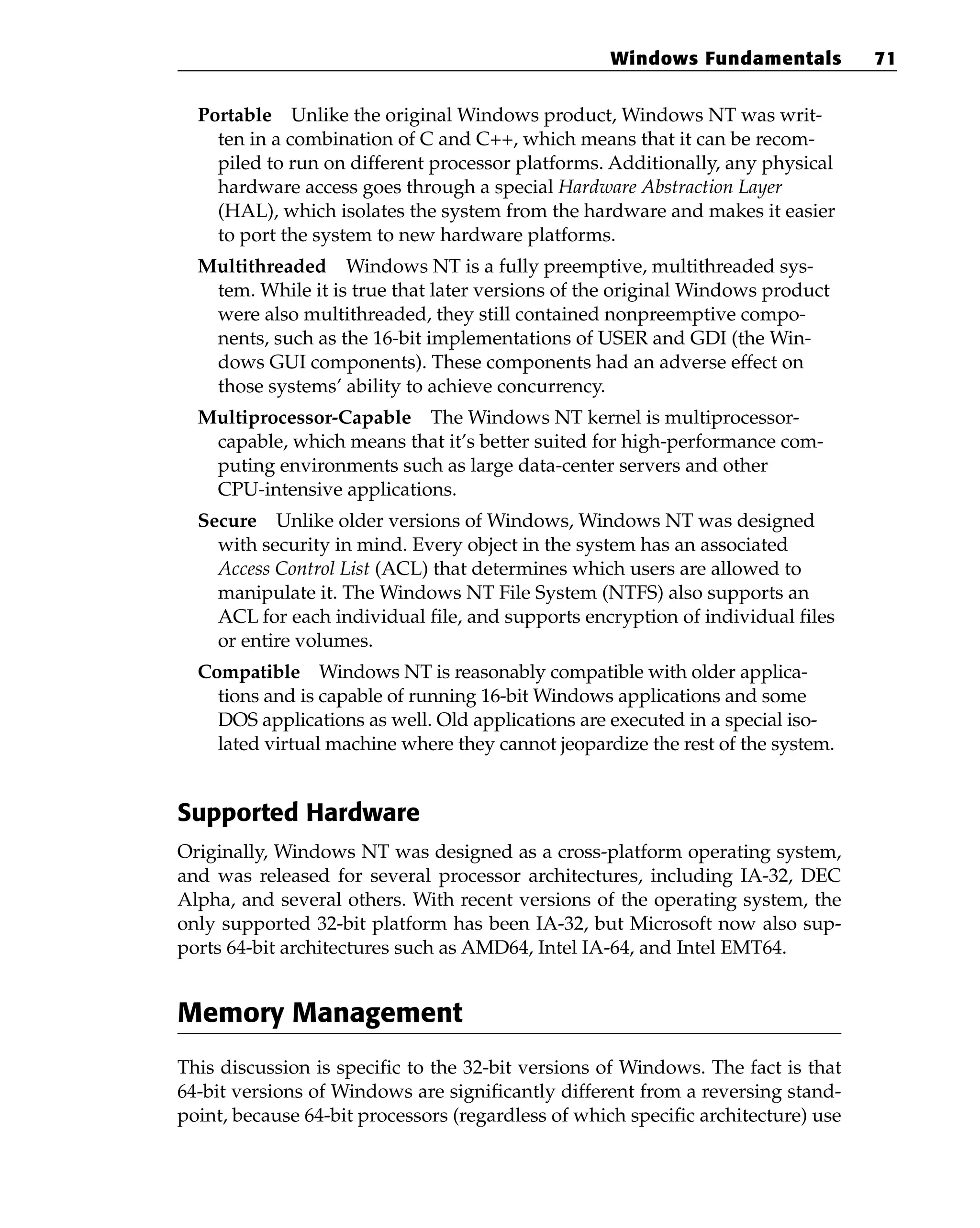 Portable Unlike the original Windows product, Windows NT was writ-
ten in a combination of C and C++, which means that it can be recom-
piled to run on different processor platforms. Additionally, any physical
hardware access goes through a special Hardware Abstraction Layer
(HAL), which isolates the system from the hardware and makes it easier
to port the system to new hardware platforms.
Multithreaded Windows NT is a fully preemptive, multithreaded sys-
tem. While it is true that later versions of the original Windows product
were also multithreaded, they still contained nonpreemptive compo-
nents, such as the 16-bit implementations of USER and GDI (the Win-
dows GUI components). These components had an adverse effect on
those systems’ ability to achieve concurrency.
Multiprocessor-Capable The Windows NT kernel is multiprocessor-
capable, which means that it’s better suited for high-performance com-
puting environments such as large data-center servers and other
CPU-intensive applications.
Secure Unlike older versions of Windows, Windows NT was designed
with security in mind. Every object in the system has an associated
Access Control List (ACL) that determines which users are allowed to
manipulate it. The Windows NT File System (NTFS) also supports an
ACL for each individual file, and supports encryption of individual files
or entire volumes.
Compatible Windows NT is reasonably compatible with older applica-
tions and is capable of running 16-bit Windows applications and some
DOS applications as well. Old applications are executed in a special iso-
lated virtual machine where they cannot jeopardize the rest of the system.
Supported Hardware
Originally, Windows NT was designed as a cross-platform operating system,
and was released for several processor architectures, including IA-32, DEC
Alpha, and several others. With recent versions of the operating system, the
only supported 32-bit platform has been IA-32, but Microsoft now also sup-
ports 64-bit architectures such as AMD64, Intel IA-64, and Intel EMT64.
Memory Management
This discussion is specific to the 32-bit versions of Windows. The fact is that
64-bit versions of Windows are significantly different from a reversing stand-
point, because 64-bit processors (regardless of which specific architecture) use
Windows Fundamentals 71
 