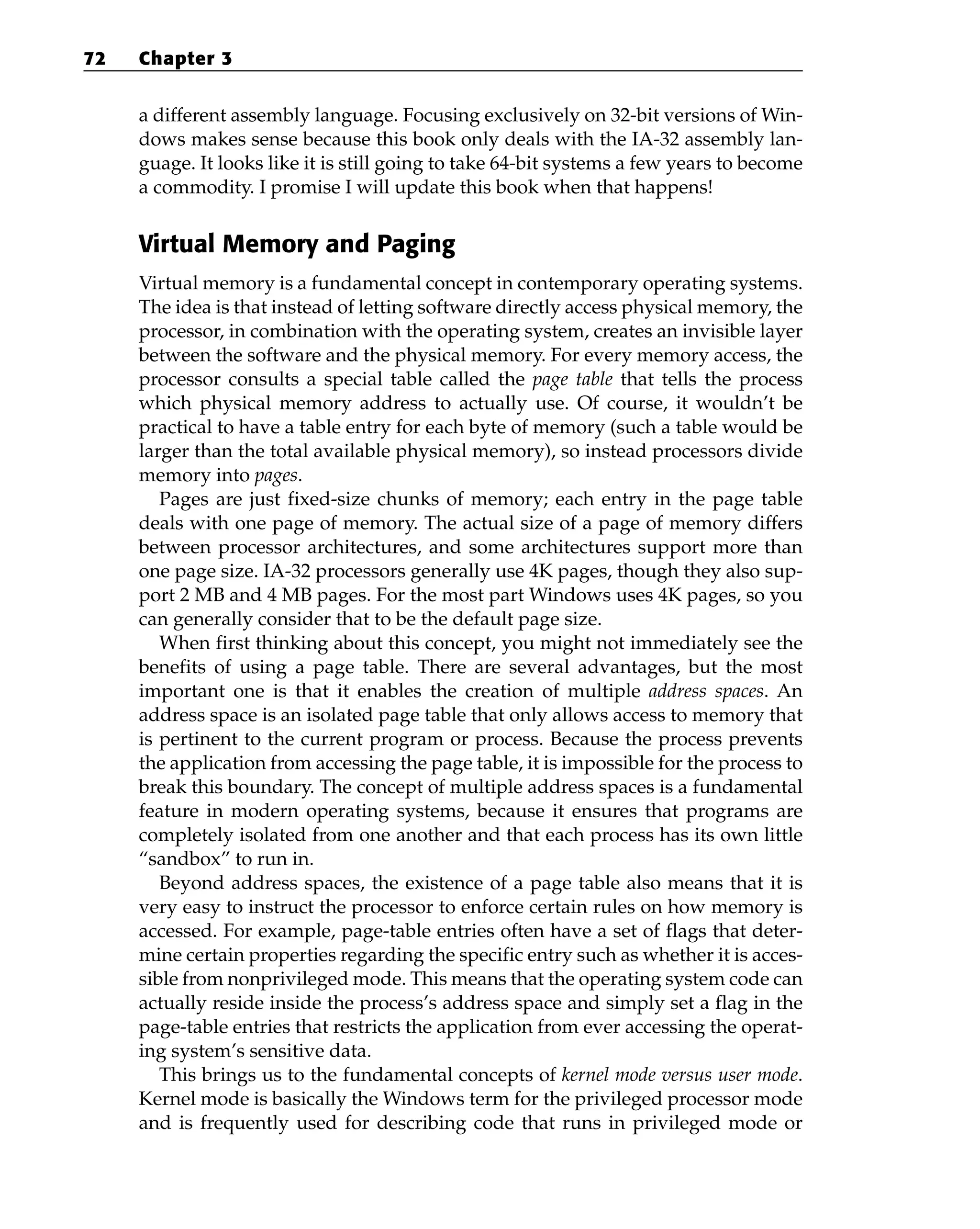 a different assembly language. Focusing exclusively on 32-bit versions of Win-
dows makes sense because this book only deals with the IA-32 assembly lan-
guage. It looks like it is still going to take 64-bit systems a few years to become
a commodity. I promise I will update this book when that happens!
Virtual Memory and Paging
Virtual memory is a fundamental concept in contemporary operating systems.
The idea is that instead of letting software directly access physical memory, the
processor, in combination with the operating system, creates an invisible layer
between the software and the physical memory. For every memory access, the
processor consults a special table called the page table that tells the process
which physical memory address to actually use. Of course, it wouldn’t be
practical to have a table entry for each byte of memory (such a table would be
larger than the total available physical memory), so instead processors divide
memory into pages.
Pages are just fixed-size chunks of memory; each entry in the page table
deals with one page of memory. The actual size of a page of memory differs
between processor architectures, and some architectures support more than
one page size. IA-32 processors generally use 4K pages, though they also sup-
port 2 MB and 4 MB pages. For the most part Windows uses 4K pages, so you
can generally consider that to be the default page size.
When first thinking about this concept, you might not immediately see the
benefits of using a page table. There are several advantages, but the most
important one is that it enables the creation of multiple address spaces. An
address space is an isolated page table that only allows access to memory that
is pertinent to the current program or process. Because the process prevents
the application from accessing the page table, it is impossible for the process to
break this boundary. The concept of multiple address spaces is a fundamental
feature in modern operating systems, because it ensures that programs are
completely isolated from one another and that each process has its own little
“sandbox” to run in.
Beyond address spaces, the existence of a page table also means that it is
very easy to instruct the processor to enforce certain rules on how memory is
accessed. For example, page-table entries often have a set of flags that deter-
mine certain properties regarding the specific entry such as whether it is acces-
sible from nonprivileged mode. This means that the operating system code can
actually reside inside the process’s address space and simply set a flag in the
page-table entries that restricts the application from ever accessing the operat-
ing system’s sensitive data.
This brings us to the fundamental concepts of kernel mode versus user mode.
Kernel mode is basically the Windows term for the privileged processor mode
and is frequently used for describing code that runs in privileged mode or
72 Chapter 3
 