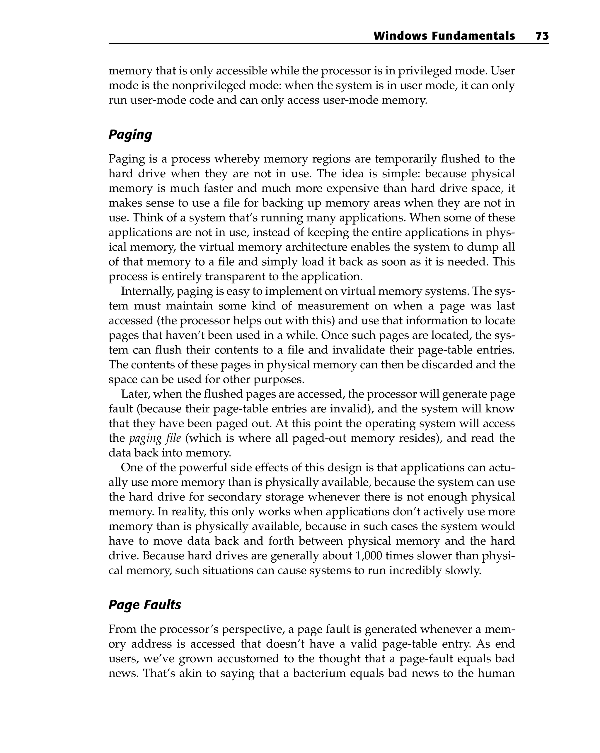 memory that is only accessible while the processor is in privileged mode. User
mode is the nonprivileged mode: when the system is in user mode, it can only
run user-mode code and can only access user-mode memory.
Paging
Paging is a process whereby memory regions are temporarily flushed to the
hard drive when they are not in use. The idea is simple: because physical
memory is much faster and much more expensive than hard drive space, it
makes sense to use a file for backing up memory areas when they are not in
use. Think of a system that’s running many applications. When some of these
applications are not in use, instead of keeping the entire applications in phys-
ical memory, the virtual memory architecture enables the system to dump all
of that memory to a file and simply load it back as soon as it is needed. This
process is entirely transparent to the application.
Internally, paging is easy to implement on virtual memory systems. The sys-
tem must maintain some kind of measurement on when a page was last
accessed (the processor helps out with this) and use that information to locate
pages that haven’t been used in a while. Once such pages are located, the sys-
tem can flush their contents to a file and invalidate their page-table entries.
The contents of these pages in physical memory can then be discarded and the
space can be used for other purposes.
Later, when the flushed pages are accessed, the processor will generate page
fault (because their page-table entries are invalid), and the system will know
that they have been paged out. At this point the operating system will access
the paging file (which is where all paged-out memory resides), and read the
data back into memory.
One of the powerful side effects of this design is that applications can actu-
ally use more memory than is physically available, because the system can use
the hard drive for secondary storage whenever there is not enough physical
memory. In reality, this only works when applications don’t actively use more
memory than is physically available, because in such cases the system would
have to move data back and forth between physical memory and the hard
drive. Because hard drives are generally about 1,000 times slower than physi-
cal memory, such situations can cause systems to run incredibly slowly.
Page Faults
From the processor’s perspective, a page fault is generated whenever a mem-
ory address is accessed that doesn’t have a valid page-table entry. As end
users, we’ve grown accustomed to the thought that a page-fault equals bad
news. That’s akin to saying that a bacterium equals bad news to the human
Windows Fundamentals 73
 