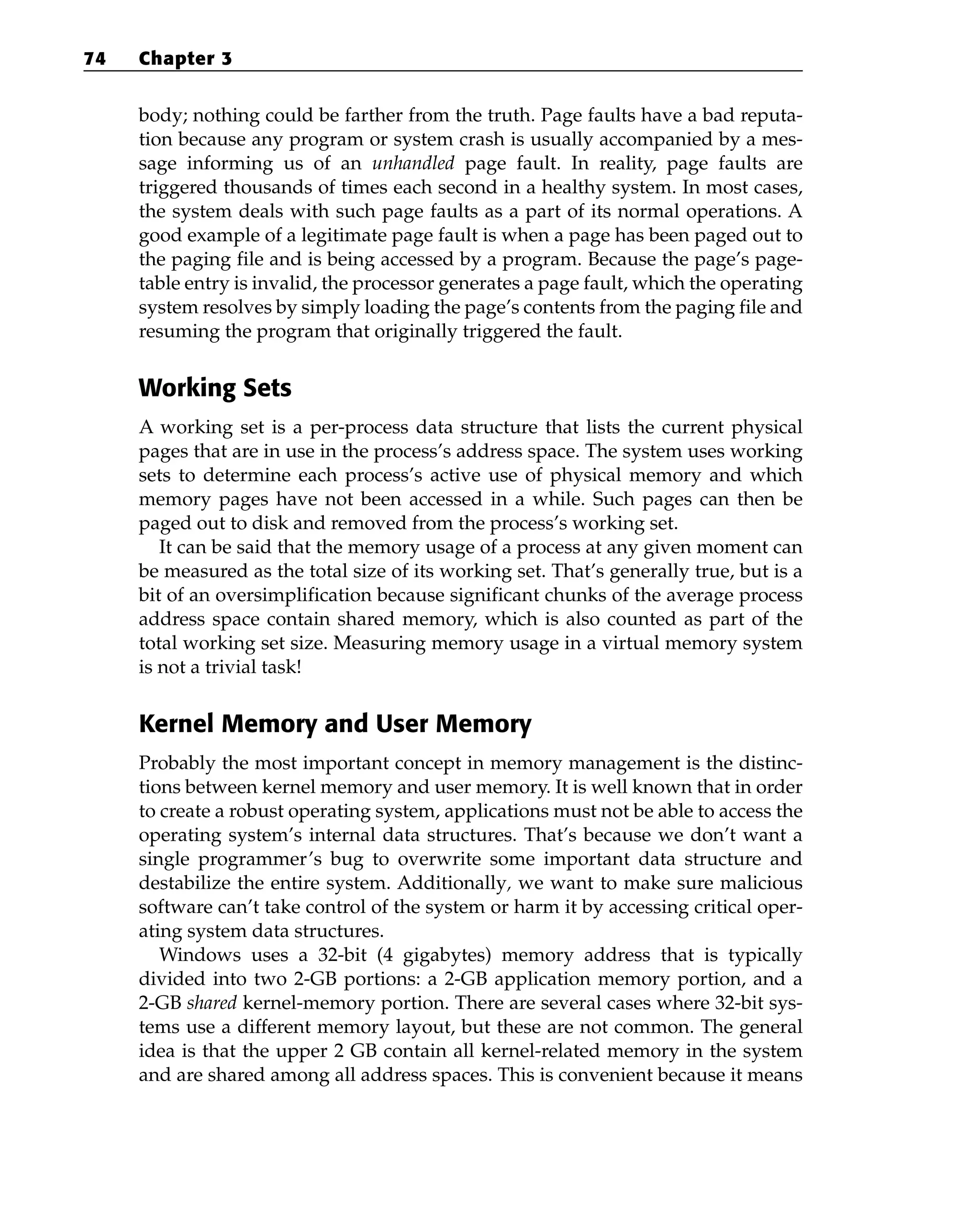 body; nothing could be farther from the truth. Page faults have a bad reputa-
tion because any program or system crash is usually accompanied by a mes-
sage informing us of an unhandled page fault. In reality, page faults are
triggered thousands of times each second in a healthy system. In most cases,
the system deals with such page faults as a part of its normal operations. A
good example of a legitimate page fault is when a page has been paged out to
the paging file and is being accessed by a program. Because the page’s page-
table entry is invalid, the processor generates a page fault, which the operating
system resolves by simply loading the page’s contents from the paging file and
resuming the program that originally triggered the fault.
Working Sets
A working set is a per-process data structure that lists the current physical
pages that are in use in the process’s address space. The system uses working
sets to determine each process’s active use of physical memory and which
memory pages have not been accessed in a while. Such pages can then be
paged out to disk and removed from the process’s working set.
It can be said that the memory usage of a process at any given moment can
be measured as the total size of its working set. That’s generally true, but is a
bit of an oversimplification because significant chunks of the average process
address space contain shared memory, which is also counted as part of the
total working set size. Measuring memory usage in a virtual memory system
is not a trivial task!
Kernel Memory and User Memory
Probably the most important concept in memory management is the distinc-
tions between kernel memory and user memory. It is well known that in order
to create a robust operating system, applications must not be able to access the
operating system’s internal data structures. That’s because we don’t want a
single programmer’s bug to overwrite some important data structure and
destabilize the entire system. Additionally, we want to make sure malicious
software can’t take control of the system or harm it by accessing critical oper-
ating system data structures.
Windows uses a 32-bit (4 gigabytes) memory address that is typically
divided into two 2-GB portions: a 2-GB application memory portion, and a
2-GB shared kernel-memory portion. There are several cases where 32-bit sys-
tems use a different memory layout, but these are not common. The general
idea is that the upper 2 GB contain all kernel-related memory in the system
and are shared among all address spaces. This is convenient because it means
74 Chapter 3
 