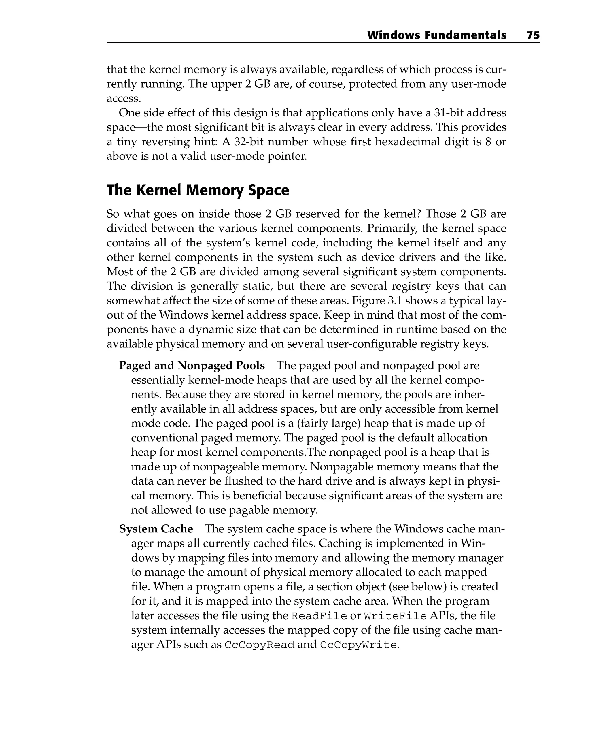 that the kernel memory is always available, regardless of which process is cur-
rently running. The upper 2 GB are, of course, protected from any user-mode
access.
One side effect of this design is that applications only have a 31-bit address
space—the most significant bit is always clear in every address. This provides
a tiny reversing hint: A 32-bit number whose first hexadecimal digit is 8 or
above is not a valid user-mode pointer.
The Kernel Memory Space
So what goes on inside those 2 GB reserved for the kernel? Those 2 GB are
divided between the various kernel components. Primarily, the kernel space
contains all of the system’s kernel code, including the kernel itself and any
other kernel components in the system such as device drivers and the like.
Most of the 2 GB are divided among several significant system components.
The division is generally static, but there are several registry keys that can
somewhat affect the size of some of these areas. Figure 3.1 shows a typical lay-
out of the Windows kernel address space. Keep in mind that most of the com-
ponents have a dynamic size that can be determined in runtime based on the
available physical memory and on several user-configurable registry keys.
Paged and Nonpaged Pools The paged pool and nonpaged pool are
essentially kernel-mode heaps that are used by all the kernel compo-
nents. Because they are stored in kernel memory, the pools are inher-
ently available in all address spaces, but are only accessible from kernel
mode code. The paged pool is a (fairly large) heap that is made up of
conventional paged memory. The paged pool is the default allocation
heap for most kernel components.The nonpaged pool is a heap that is
made up of nonpageable memory. Nonpagable memory means that the
data can never be flushed to the hard drive and is always kept in physi-
cal memory. This is beneficial because significant areas of the system are
not allowed to use pagable memory.
System Cache The system cache space is where the Windows cache man-
ager maps all currently cached files. Caching is implemented in Win-
dows by mapping files into memory and allowing the memory manager
to manage the amount of physical memory allocated to each mapped
file. When a program opens a file, a section object (see below) is created
for it, and it is mapped into the system cache area. When the program
later accesses the file using the ReadFile or WriteFile APIs, the file
system internally accesses the mapped copy of the file using cache man-
ager APIs such as CcCopyRead and CcCopyWrite.
Windows Fundamentals 75
 
