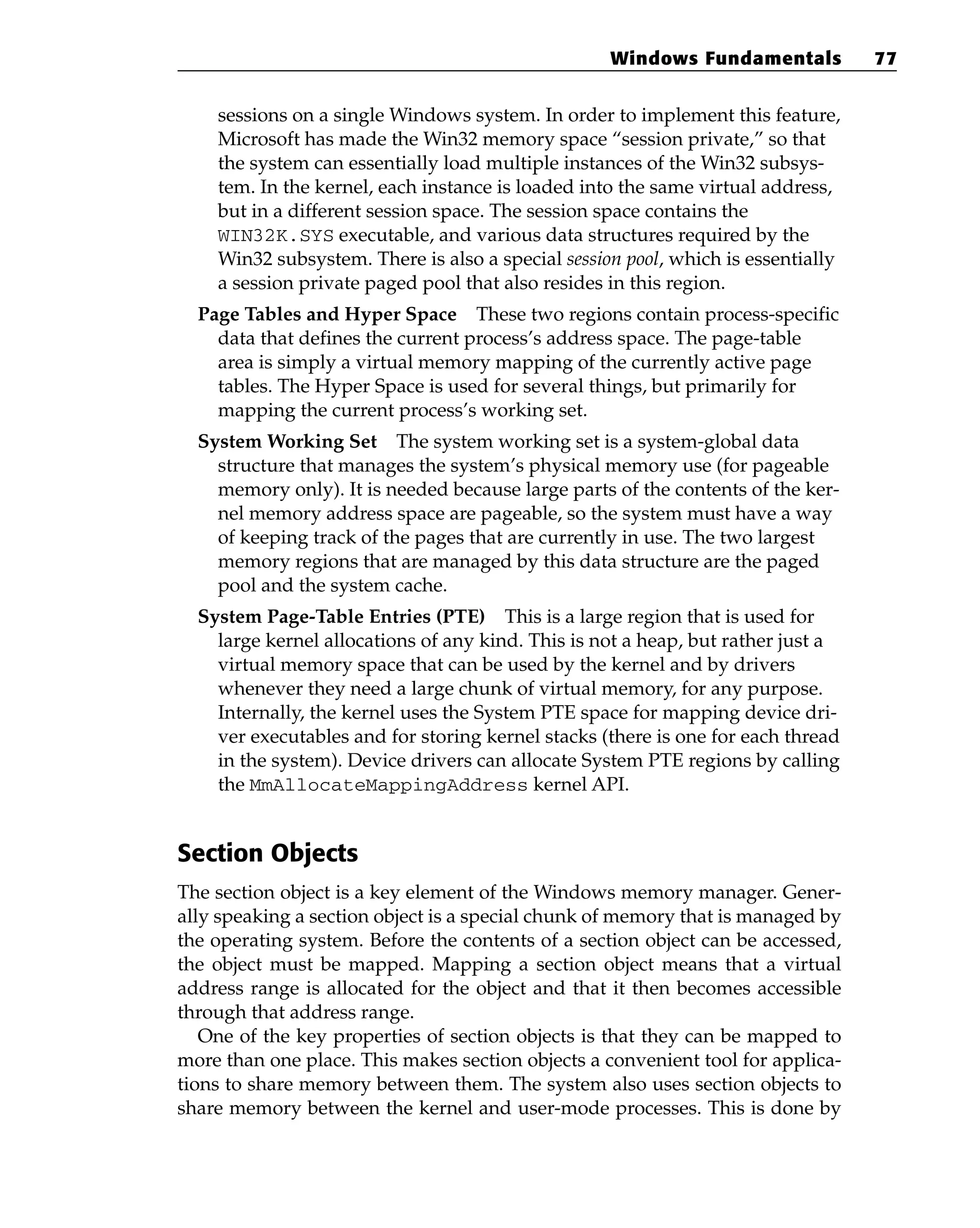 sessions on a single Windows system. In order to implement this feature,
Microsoft has made the Win32 memory space “session private,” so that
the system can essentially load multiple instances of the Win32 subsys-
tem. In the kernel, each instance is loaded into the same virtual address,
but in a different session space. The session space contains the
WIN32K.SYS executable, and various data structures required by the
Win32 subsystem. There is also a special session pool, which is essentially
a session private paged pool that also resides in this region.
Page Tables and Hyper Space These two regions contain process-specific
data that defines the current process’s address space. The page-table
area is simply a virtual memory mapping of the currently active page
tables. The Hyper Space is used for several things, but primarily for
mapping the current process’s working set.
System Working Set The system working set is a system-global data
structure that manages the system’s physical memory use (for pageable
memory only). It is needed because large parts of the contents of the ker-
nel memory address space are pageable, so the system must have a way
of keeping track of the pages that are currently in use. The two largest
memory regions that are managed by this data structure are the paged
pool and the system cache.
System Page-Table Entries (PTE) This is a large region that is used for
large kernel allocations of any kind. This is not a heap, but rather just a
virtual memory space that can be used by the kernel and by drivers
whenever they need a large chunk of virtual memory, for any purpose.
Internally, the kernel uses the System PTE space for mapping device dri-
ver executables and for storing kernel stacks (there is one for each thread
in the system). Device drivers can allocate System PTE regions by calling
the MmAllocateMappingAddress kernel API.
Section Objects
The section object is a key element of the Windows memory manager. Gener-
ally speaking a section object is a special chunk of memory that is managed by
the operating system. Before the contents of a section object can be accessed,
the object must be mapped. Mapping a section object means that a virtual
address range is allocated for the object and that it then becomes accessible
through that address range.
One of the key properties of section objects is that they can be mapped to
more than one place. This makes section objects a convenient tool for applica-
tions to share memory between them. The system also uses section objects to
share memory between the kernel and user-mode processes. This is done by
Windows Fundamentals 77
 