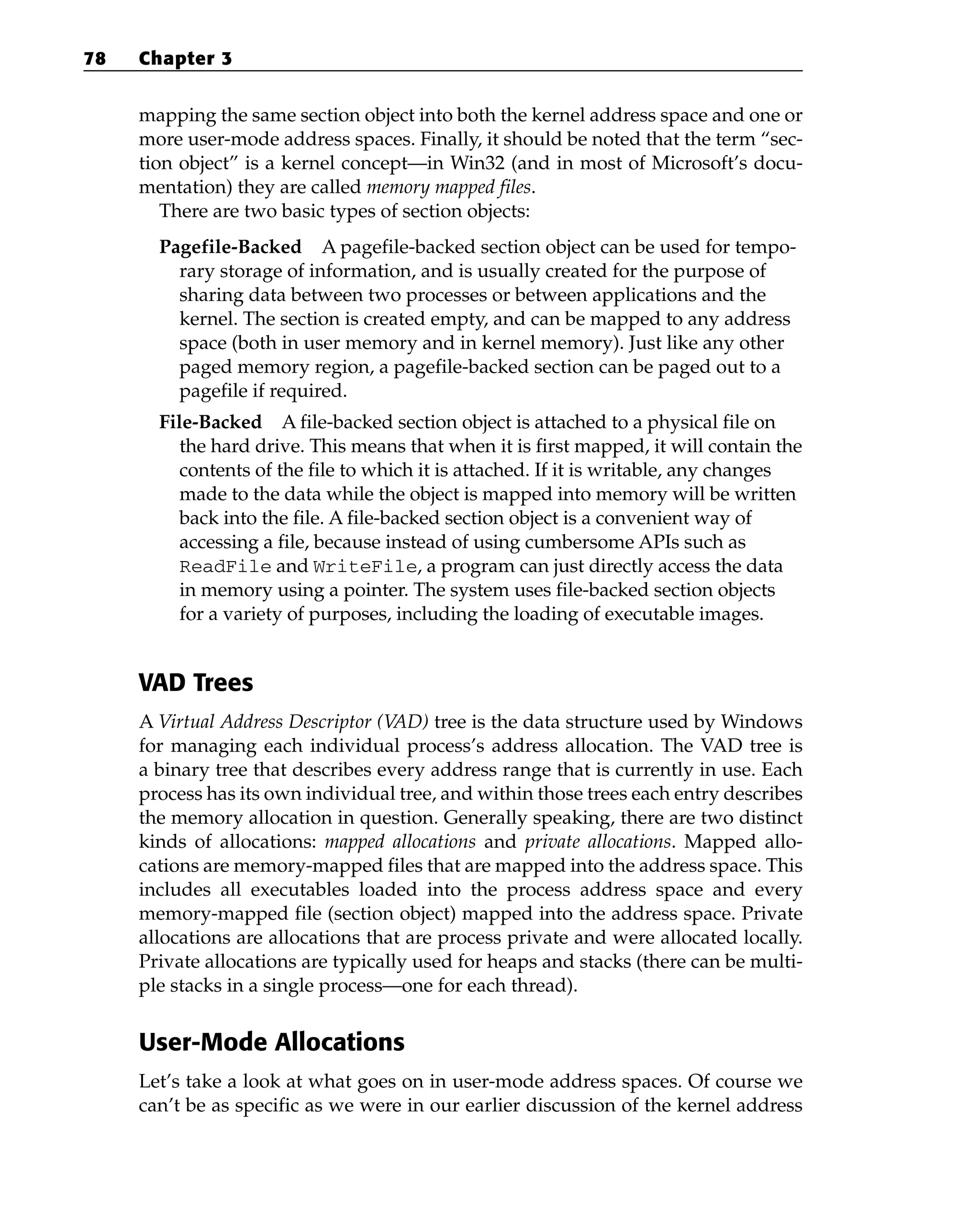 mapping the same section object into both the kernel address space and one or
more user-mode address spaces. Finally, it should be noted that the term “sec-
tion object” is a kernel concept—in Win32 (and in most of Microsoft’s docu-
mentation) they are called memory mapped files.
There are two basic types of section objects:
Pagefile-Backed A pagefile-backed section object can be used for tempo-
rary storage of information, and is usually created for the purpose of
sharing data between two processes or between applications and the
kernel. The section is created empty, and can be mapped to any address
space (both in user memory and in kernel memory). Just like any other
paged memory region, a pagefile-backed section can be paged out to a
pagefile if required.
File-Backed A file-backed section object is attached to a physical file on
the hard drive. This means that when it is first mapped, it will contain the
contents of the file to which it is attached. If it is writable, any changes
made to the data while the object is mapped into memory will be written
back into the file. A file-backed section object is a convenient way of
accessing a file, because instead of using cumbersome APIs such as
ReadFile and WriteFile, a program can just directly access the data
in memory using a pointer. The system uses file-backed section objects
for a variety of purposes, including the loading of executable images.
VAD Trees
A Virtual Address Descriptor (V
AD) tree is the data structure used by Windows
for managing each individual process’s address allocation. The VAD tree is
a binary tree that describes every address range that is currently in use. Each
process has its own individual tree, and within those trees each entry describes
the memory allocation in question. Generally speaking, there are two distinct
kinds of allocations: mapped allocations and private allocations. Mapped allo-
cations are memory-mapped files that are mapped into the address space. This
includes all executables loaded into the process address space and every
memory-mapped file (section object) mapped into the address space. Private
allocations are allocations that are process private and were allocated locally.
Private allocations are typically used for heaps and stacks (there can be multi-
ple stacks in a single process—one for each thread).
User-Mode Allocations
Let’s take a look at what goes on in user-mode address spaces. Of course we
can’t be as specific as we were in our earlier discussion of the kernel address
78 Chapter 3
 