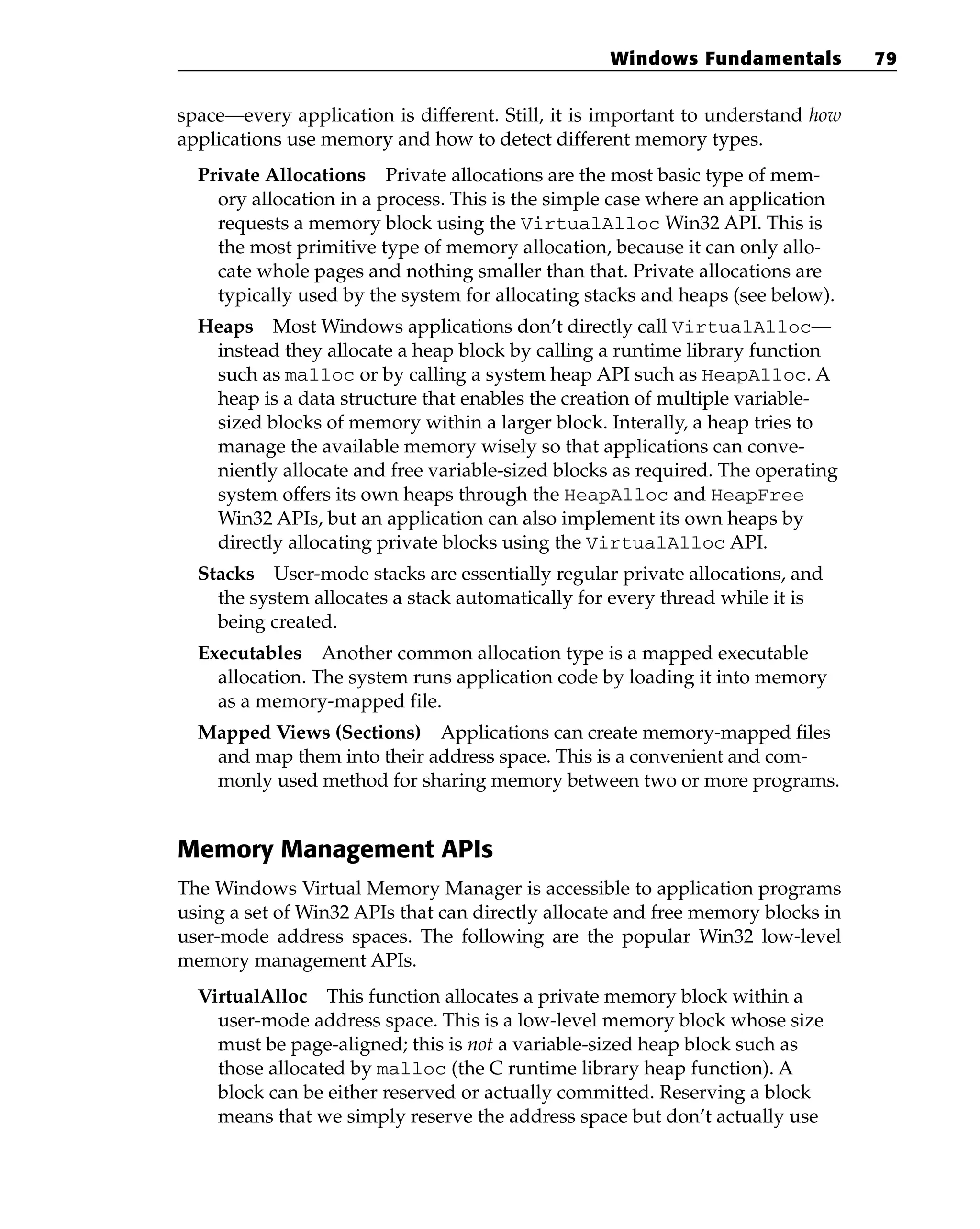 space—every application is different. Still, it is important to understand how
applications use memory and how to detect different memory types.
Private Allocations Private allocations are the most basic type of mem-
ory allocation in a process. This is the simple case where an application
requests a memory block using the VirtualAlloc Win32 API. This is
the most primitive type of memory allocation, because it can only allo-
cate whole pages and nothing smaller than that. Private allocations are
typically used by the system for allocating stacks and heaps (see below).
Heaps Most Windows applications don’t directly call VirtualAlloc—
instead they allocate a heap block by calling a runtime library function
such as malloc or by calling a system heap API such as HeapAlloc. A
heap is a data structure that enables the creation of multiple variable-
sized blocks of memory within a larger block. Interally, a heap tries to
manage the available memory wisely so that applications can conve-
niently allocate and free variable-sized blocks as required. The operating
system offers its own heaps through the HeapAlloc and HeapFree
Win32 APIs, but an application can also implement its own heaps by
directly allocating private blocks using the VirtualAlloc API.
Stacks User-mode stacks are essentially regular private allocations, and
the system allocates a stack automatically for every thread while it is
being created.
Executables Another common allocation type is a mapped executable
allocation. The system runs application code by loading it into memory
as a memory-mapped file.
Mapped Views (Sections) Applications can create memory-mapped files
and map them into their address space. This is a convenient and com-
monly used method for sharing memory between two or more programs.
Memory Management APIs
The Windows Virtual Memory Manager is accessible to application programs
using a set of Win32 APIs that can directly allocate and free memory blocks in
user-mode address spaces. The following are the popular Win32 low-level
memory management APIs.
VirtualAlloc This function allocates a private memory block within a
user-mode address space. This is a low-level memory block whose size
must be page-aligned; this is not a variable-sized heap block such as
those allocated by malloc (the C runtime library heap function). A
block can be either reserved or actually committed. Reserving a block
means that we simply reserve the address space but don’t actually use
Windows Fundamentals 79
 