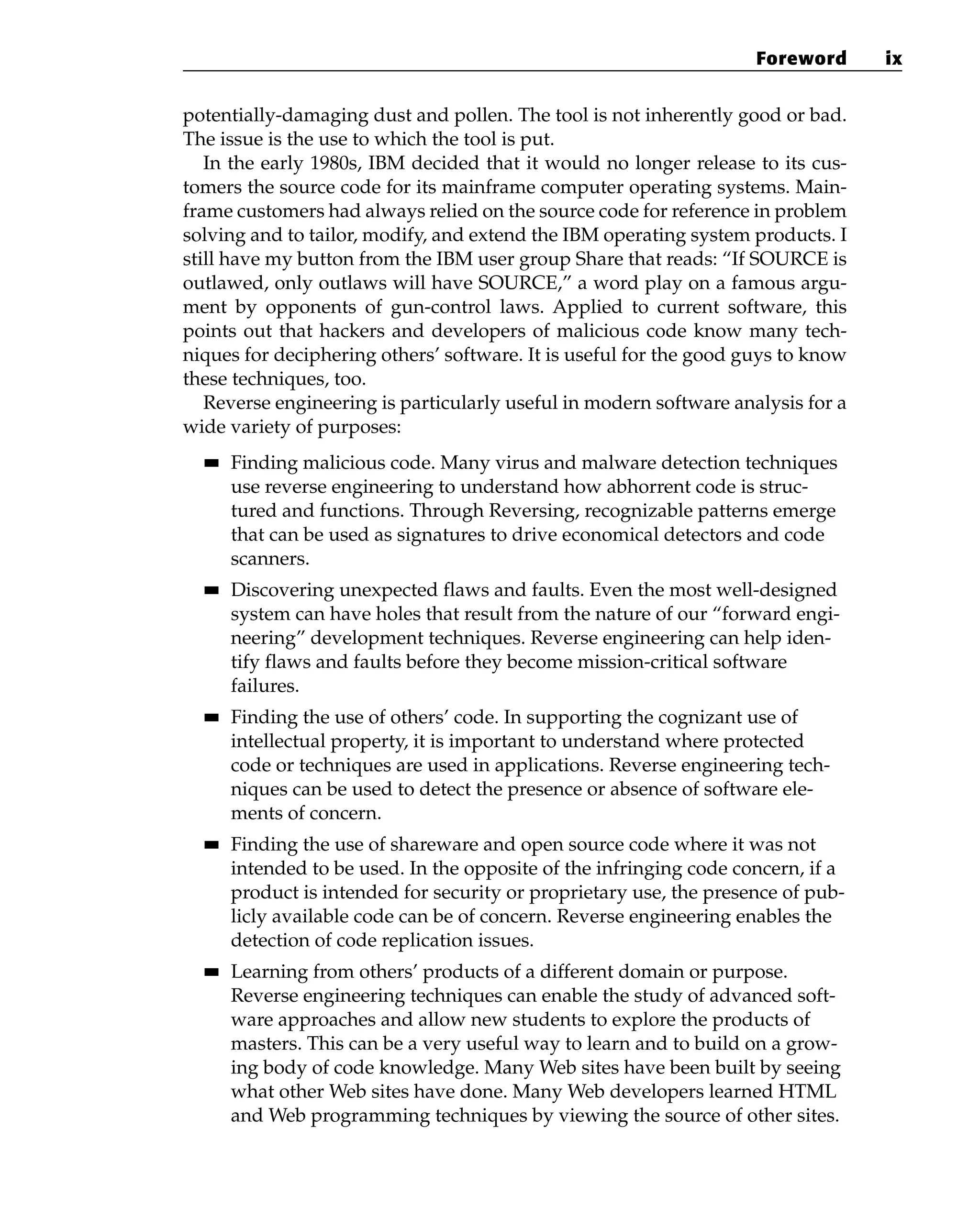 potentially-damaging dust and pollen. The tool is not inherently good or bad.
The issue is the use to which the tool is put.
In the early 1980s, IBM decided that it would no longer release to its cus-
tomers the source code for its mainframe computer operating systems. Main-
frame customers had always relied on the source code for reference in problem
solving and to tailor, modify, and extend the IBM operating system products. I
still have my button from the IBM user group Share that reads: “If SOURCE is
outlawed, only outlaws will have SOURCE,” a word play on a famous argu-
ment by opponents of gun-control laws. Applied to current software, this
points out that hackers and developers of malicious code know many tech-
niques for deciphering others’ software. It is useful for the good guys to know
these techniques, too.
Reverse engineering is particularly useful in modern software analysis for a
wide variety of purposes:
■
■ Finding malicious code. Many virus and malware detection techniques
use reverse engineering to understand how abhorrent code is struc-
tured and functions. Through Reversing, recognizable patterns emerge
that can be used as signatures to drive economical detectors and code
scanners.
■
■ Discovering unexpected flaws and faults. Even the most well-designed
system can have holes that result from the nature of our “forward engi-
neering” development techniques. Reverse engineering can help iden-
tify flaws and faults before they become mission-critical software
failures.
■
■ Finding the use of others’ code. In supporting the cognizant use of
intellectual property, it is important to understand where protected
code or techniques are used in applications. Reverse engineering tech-
niques can be used to detect the presence or absence of software ele-
ments of concern.
■
■ Finding the use of shareware and open source code where it was not
intended to be used. In the opposite of the infringing code concern, if a
product is intended for security or proprietary use, the presence of pub-
licly available code can be of concern. Reverse engineering enables the
detection of code replication issues.
■
■ Learning from others’ products of a different domain or purpose.
Reverse engineering techniques can enable the study of advanced soft-
ware approaches and allow new students to explore the products of
masters. This can be a very useful way to learn and to build on a grow-
ing body of code knowledge. Many Web sites have been built by seeing
what other Web sites have done. Many Web developers learned HTML
and Web programming techniques by viewing the source of other sites.
Foreword ix
 
