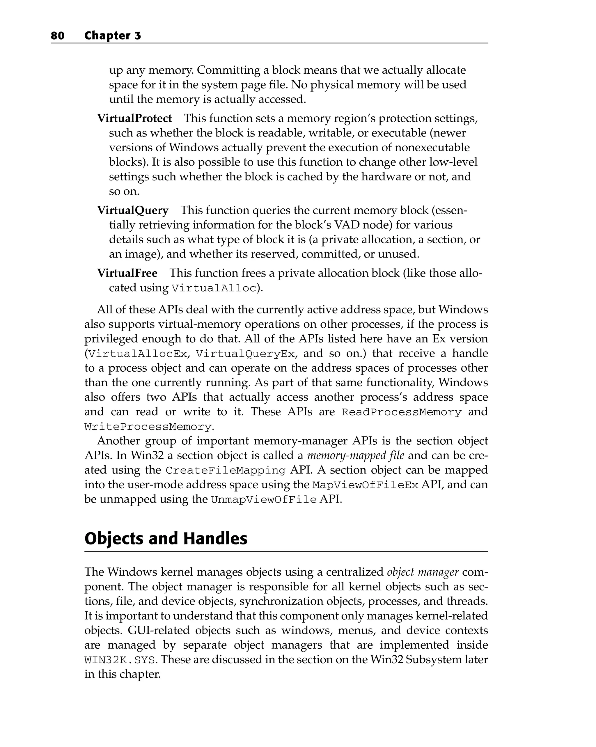 up any memory. Committing a block means that we actually allocate
space for it in the system page file. No physical memory will be used
until the memory is actually accessed.
VirtualProtect This function sets a memory region’s protection settings,
such as whether the block is readable, writable, or executable (newer
versions of Windows actually prevent the execution of nonexecutable
blocks). It is also possible to use this function to change other low-level
settings such whether the block is cached by the hardware or not, and
so on.
VirtualQuery This function queries the current memory block (essen-
tially retrieving information for the block’s VAD node) for various
details such as what type of block it is (a private allocation, a section, or
an image), and whether its reserved, committed, or unused.
VirtualFree This function frees a private allocation block (like those allo-
cated using VirtualAlloc).
All of these APIs deal with the currently active address space, but Windows
also supports virtual-memory operations on other processes, if the process is
privileged enough to do that. All of the APIs listed here have an Ex version
(VirtualAllocEx, VirtualQueryEx, and so on.) that receive a handle
to a process object and can operate on the address spaces of processes other
than the one currently running. As part of that same functionality, Windows
also offers two APIs that actually access another process’s address space
and can read or write to it. These APIs are ReadProcessMemory and
WriteProcessMemory.
Another group of important memory-manager APIs is the section object
APIs. In Win32 a section object is called a memory-mapped file and can be cre-
ated using the CreateFileMapping API. A section object can be mapped
into the user-mode address space using the MapViewOfFileEx API, and can
be unmapped using the UnmapViewOfFile API.
Objects and Handles
The Windows kernel manages objects using a centralized object manager com-
ponent. The object manager is responsible for all kernel objects such as sec-
tions, file, and device objects, synchronization objects, processes, and threads.
It is important to understand that this component only manages kernel-related
objects. GUI-related objects such as windows, menus, and device contexts
are managed by separate object managers that are implemented inside
WIN32K.SYS. These are discussed in the section on the Win32 Subsystem later
in this chapter.
80 Chapter 3
 