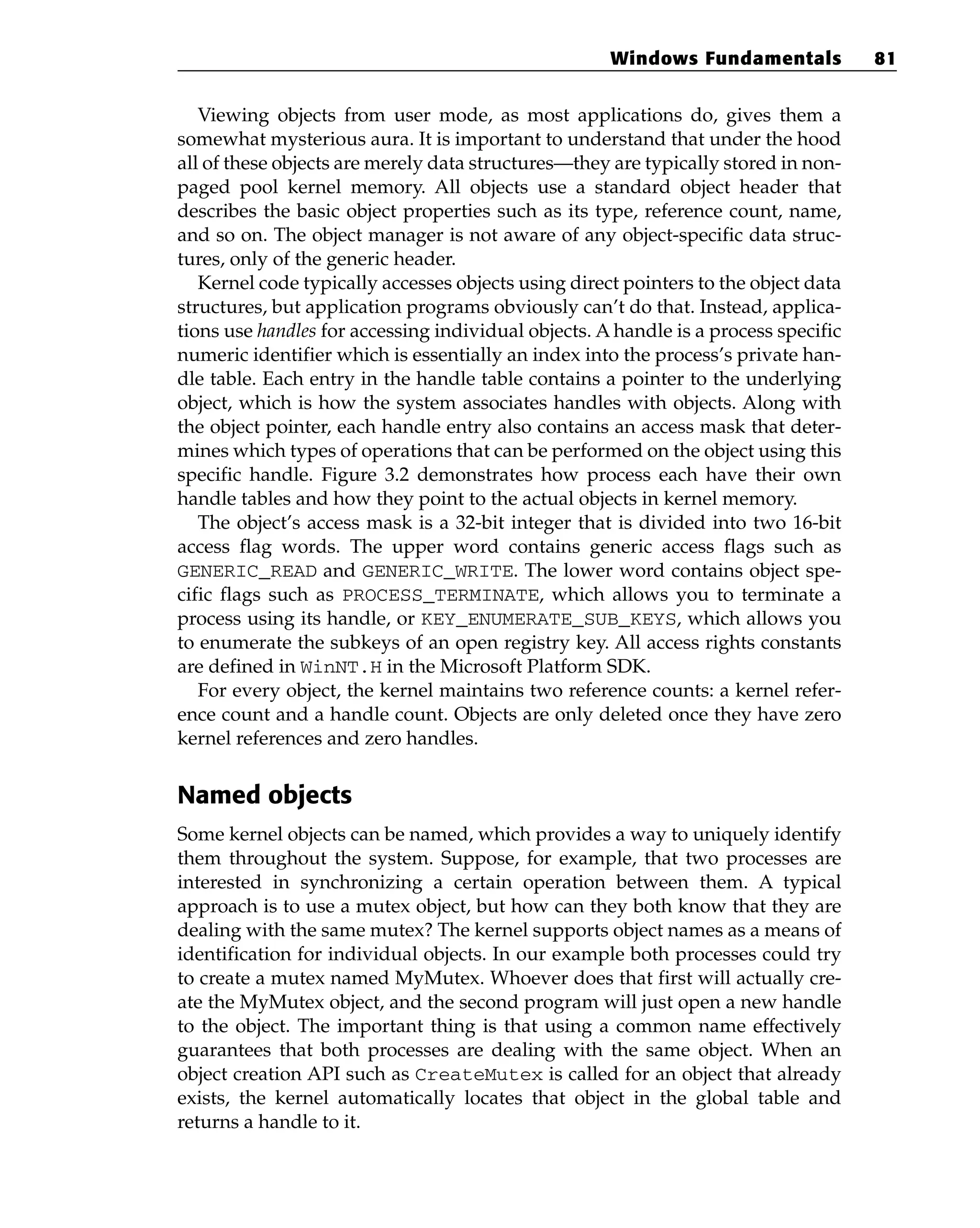 Viewing objects from user mode, as most applications do, gives them a
somewhat mysterious aura. It is important to understand that under the hood
all of these objects are merely data structures—they are typically stored in non-
paged pool kernel memory. All objects use a standard object header that
describes the basic object properties such as its type, reference count, name,
and so on. The object manager is not aware of any object-specific data struc-
tures, only of the generic header.
Kernel code typically accesses objects using direct pointers to the object data
structures, but application programs obviously can’t do that. Instead, applica-
tions use handles for accessing individual objects. A handle is a process specific
numeric identifier which is essentially an index into the process’s private han-
dle table. Each entry in the handle table contains a pointer to the underlying
object, which is how the system associates handles with objects. Along with
the object pointer, each handle entry also contains an access mask that deter-
mines which types of operations that can be performed on the object using this
specific handle. Figure 3.2 demonstrates how process each have their own
handle tables and how they point to the actual objects in kernel memory.
The object’s access mask is a 32-bit integer that is divided into two 16-bit
access flag words. The upper word contains generic access flags such as
GENERIC_READ and GENERIC_WRITE. The lower word contains object spe-
cific flags such as PROCESS_TERMINATE, which allows you to terminate a
process using its handle, or KEY_ENUMERATE_SUB_KEYS, which allows you
to enumerate the subkeys of an open registry key. All access rights constants
are defined in WinNT.H in the Microsoft Platform SDK.
For every object, the kernel maintains two reference counts: a kernel refer-
ence count and a handle count. Objects are only deleted once they have zero
kernel references and zero handles.
Named objects
Some kernel objects can be named, which provides a way to uniquely identify
them throughout the system. Suppose, for example, that two processes are
interested in synchronizing a certain operation between them. A typical
approach is to use a mutex object, but how can they both know that they are
dealing with the same mutex? The kernel supports object names as a means of
identification for individual objects. In our example both processes could try
to create a mutex named MyMutex. Whoever does that first will actually cre-
ate the MyMutex object, and the second program will just open a new handle
to the object. The important thing is that using a common name effectively
guarantees that both processes are dealing with the same object. When an
object creation API such as CreateMutex is called for an object that already
exists, the kernel automatically locates that object in the global table and
returns a handle to it.
Windows Fundamentals 81
 
