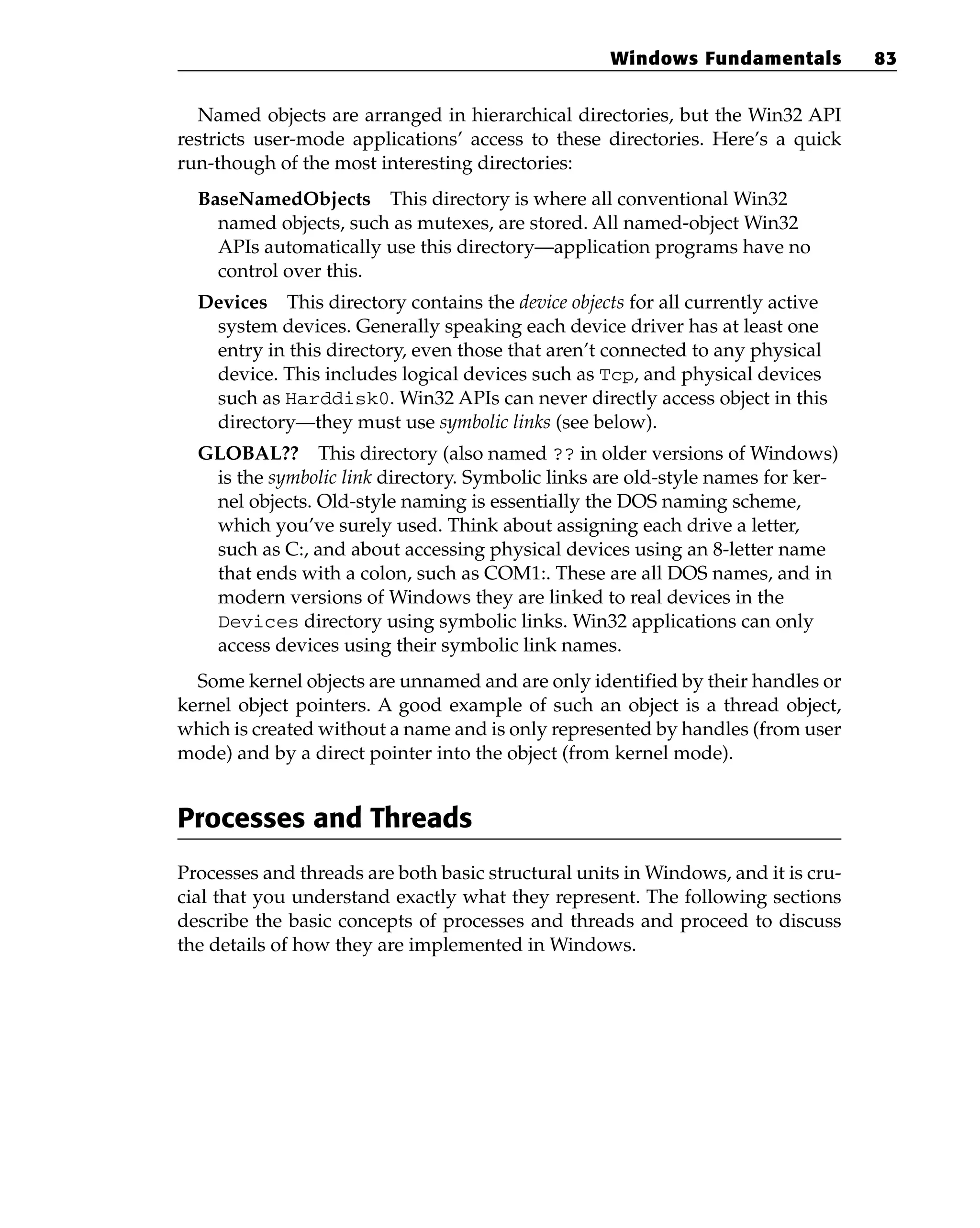Named objects are arranged in hierarchical directories, but the Win32 API
restricts user-mode applications’ access to these directories. Here’s a quick
run-though of the most interesting directories:
BaseNamedObjects This directory is where all conventional Win32
named objects, such as mutexes, are stored. All named-object Win32
APIs automatically use this directory—application programs have no
control over this.
Devices This directory contains the device objects for all currently active
system devices. Generally speaking each device driver has at least one
entry in this directory, even those that aren’t connected to any physical
device. This includes logical devices such as Tcp, and physical devices
such as Harddisk0. Win32 APIs can never directly access object in this
directory—they must use symbolic links (see below).
GLOBAL?? This directory (also named ?? in older versions of Windows)
is the symbolic link directory. Symbolic links are old-style names for ker-
nel objects. Old-style naming is essentially the DOS naming scheme,
which you’ve surely used. Think about assigning each drive a letter,
such as C:, and about accessing physical devices using an 8-letter name
that ends with a colon, such as COM1:. These are all DOS names, and in
modern versions of Windows they are linked to real devices in the
Devices directory using symbolic links. Win32 applications can only
access devices using their symbolic link names.
Some kernel objects are unnamed and are only identified by their handles or
kernel object pointers. A good example of such an object is a thread object,
which is created without a name and is only represented by handles (from user
mode) and by a direct pointer into the object (from kernel mode).
Processes and Threads
Processes and threads are both basic structural units in Windows, and it is cru-
cial that you understand exactly what they represent. The following sections
describe the basic concepts of processes and threads and proceed to discuss
the details of how they are implemented in Windows.
Windows Fundamentals 83
 