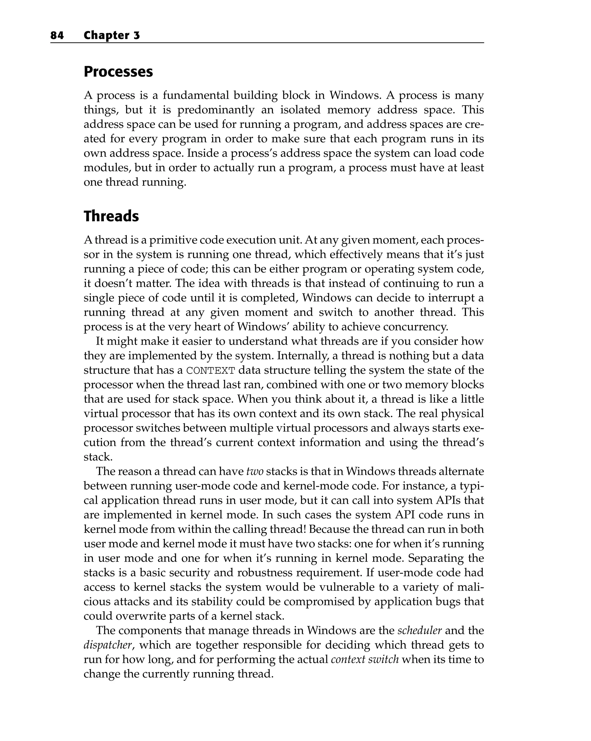 Processes
A process is a fundamental building block in Windows. A process is many
things, but it is predominantly an isolated memory address space. This
address space can be used for running a program, and address spaces are cre-
ated for every program in order to make sure that each program runs in its
own address space. Inside a process’s address space the system can load code
modules, but in order to actually run a program, a process must have at least
one thread running.
Threads
Athread is a primitive code execution unit. At any given moment, each proces-
sor in the system is running one thread, which effectively means that it’s just
running a piece of code; this can be either program or operating system code,
it doesn’t matter. The idea with threads is that instead of continuing to run a
single piece of code until it is completed, Windows can decide to interrupt a
running thread at any given moment and switch to another thread. This
process is at the very heart of Windows’ ability to achieve concurrency.
It might make it easier to understand what threads are if you consider how
they are implemented by the system. Internally, a thread is nothing but a data
structure that has a CONTEXT data structure telling the system the state of the
processor when the thread last ran, combined with one or two memory blocks
that are used for stack space. When you think about it, a thread is like a little
virtual processor that has its own context and its own stack. The real physical
processor switches between multiple virtual processors and always starts exe-
cution from the thread’s current context information and using the thread’s
stack.
The reason a thread can have two stacks is that in Windows threads alternate
between running user-mode code and kernel-mode code. For instance, a typi-
cal application thread runs in user mode, but it can call into system APIs that
are implemented in kernel mode. In such cases the system API code runs in
kernel mode from within the calling thread! Because the thread can run in both
user mode and kernel mode it must have two stacks: one for when it’s running
in user mode and one for when it’s running in kernel mode. Separating the
stacks is a basic security and robustness requirement. If user-mode code had
access to kernel stacks the system would be vulnerable to a variety of mali-
cious attacks and its stability could be compromised by application bugs that
could overwrite parts of a kernel stack.
The components that manage threads in Windows are the scheduler and the
dispatcher, which are together responsible for deciding which thread gets to
run for how long, and for performing the actual context switch when its time to
change the currently running thread.
84 Chapter 3
 