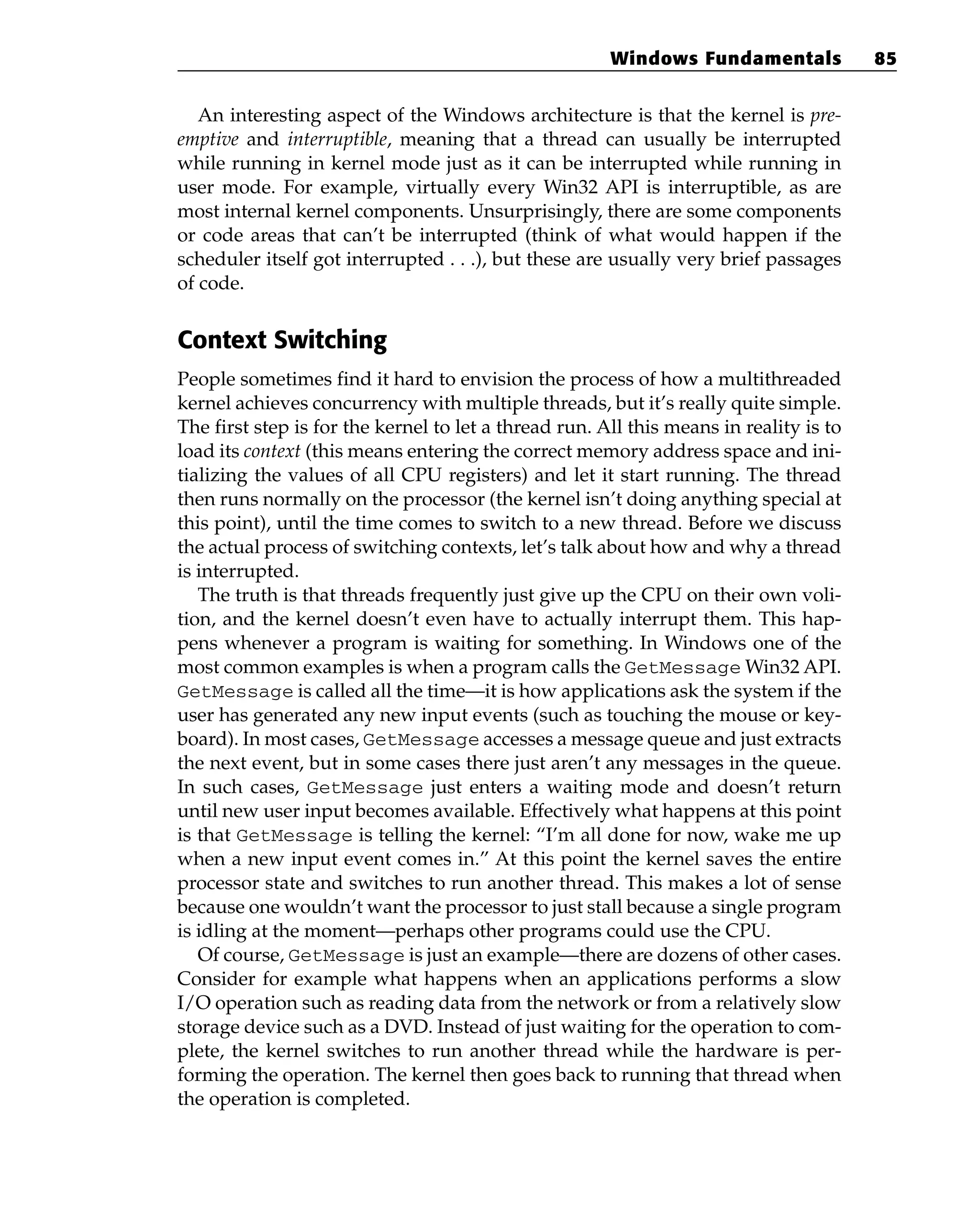 An interesting aspect of the Windows architecture is that the kernel is pre-
emptive and interruptible, meaning that a thread can usually be interrupted
while running in kernel mode just as it can be interrupted while running in
user mode. For example, virtually every Win32 API is interruptible, as are
most internal kernel components. Unsurprisingly, there are some components
or code areas that can’t be interrupted (think of what would happen if the
scheduler itself got interrupted . . .), but these are usually very brief passages
of code.
Context Switching
People sometimes find it hard to envision the process of how a multithreaded
kernel achieves concurrency with multiple threads, but it’s really quite simple.
The first step is for the kernel to let a thread run. All this means in reality is to
load its context (this means entering the correct memory address space and ini-
tializing the values of all CPU registers) and let it start running. The thread
then runs normally on the processor (the kernel isn’t doing anything special at
this point), until the time comes to switch to a new thread. Before we discuss
the actual process of switching contexts, let’s talk about how and why a thread
is interrupted.
The truth is that threads frequently just give up the CPU on their own voli-
tion, and the kernel doesn’t even have to actually interrupt them. This hap-
pens whenever a program is waiting for something. In Windows one of the
most common examples is when a program calls the GetMessage Win32 API.
GetMessage is called all the time—it is how applications ask the system if the
user has generated any new input events (such as touching the mouse or key-
board). In most cases, GetMessage accesses a message queue and just extracts
the next event, but in some cases there just aren’t any messages in the queue.
In such cases, GetMessage just enters a waiting mode and doesn’t return
until new user input becomes available. Effectively what happens at this point
is that GetMessage is telling the kernel: “I’m all done for now, wake me up
when a new input event comes in.” At this point the kernel saves the entire
processor state and switches to run another thread. This makes a lot of sense
because one wouldn’t want the processor to just stall because a single program
is idling at the moment—perhaps other programs could use the CPU.
Of course, GetMessage is just an example—there are dozens of other cases.
Consider for example what happens when an applications performs a slow
I/O operation such as reading data from the network or from a relatively slow
storage device such as a DVD. Instead of just waiting for the operation to com-
plete, the kernel switches to run another thread while the hardware is per-
forming the operation. The kernel then goes back to running that thread when
the operation is completed.
Windows Fundamentals 85
 
