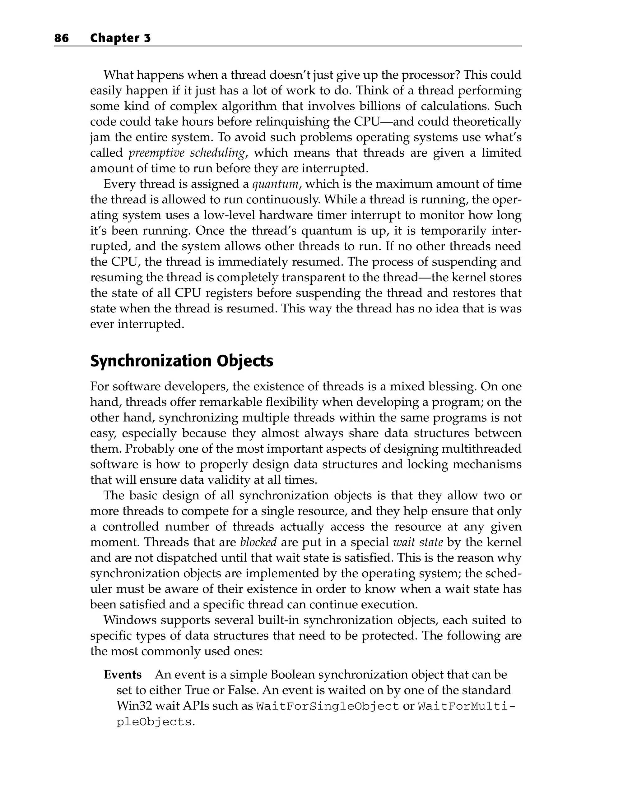 What happens when a thread doesn’t just give up the processor? This could
easily happen if it just has a lot of work to do. Think of a thread performing
some kind of complex algorithm that involves billions of calculations. Such
code could take hours before relinquishing the CPU—and could theoretically
jam the entire system. To avoid such problems operating systems use what’s
called preemptive scheduling, which means that threads are given a limited
amount of time to run before they are interrupted.
Every thread is assigned a quantum, which is the maximum amount of time
the thread is allowed to run continuously. While a thread is running, the oper-
ating system uses a low-level hardware timer interrupt to monitor how long
it’s been running. Once the thread’s quantum is up, it is temporarily inter-
rupted, and the system allows other threads to run. If no other threads need
the CPU, the thread is immediately resumed. The process of suspending and
resuming the thread is completely transparent to the thread—the kernel stores
the state of all CPU registers before suspending the thread and restores that
state when the thread is resumed. This way the thread has no idea that is was
ever interrupted.
Synchronization Objects
For software developers, the existence of threads is a mixed blessing. On one
hand, threads offer remarkable flexibility when developing a program; on the
other hand, synchronizing multiple threads within the same programs is not
easy, especially because they almost always share data structures between
them. Probably one of the most important aspects of designing multithreaded
software is how to properly design data structures and locking mechanisms
that will ensure data validity at all times.
The basic design of all synchronization objects is that they allow two or
more threads to compete for a single resource, and they help ensure that only
a controlled number of threads actually access the resource at any given
moment. Threads that are blocked are put in a special wait state by the kernel
and are not dispatched until that wait state is satisfied. This is the reason why
synchronization objects are implemented by the operating system; the sched-
uler must be aware of their existence in order to know when a wait state has
been satisfied and a specific thread can continue execution.
Windows supports several built-in synchronization objects, each suited to
specific types of data structures that need to be protected. The following are
the most commonly used ones:
Events An event is a simple Boolean synchronization object that can be
set to either True or False. An event is waited on by one of the standard
Win32 wait APIs such as WaitForSingleObject or WaitForMulti-
pleObjects.
86 Chapter 3
 