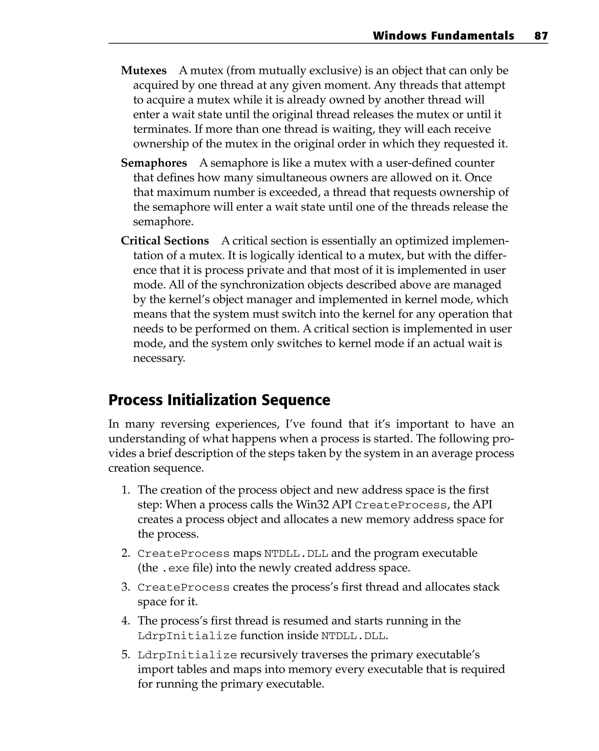 Mutexes A mutex (from mutually exclusive) is an object that can only be
acquired by one thread at any given moment. Any threads that attempt
to acquire a mutex while it is already owned by another thread will
enter a wait state until the original thread releases the mutex or until it
terminates. If more than one thread is waiting, they will each receive
ownership of the mutex in the original order in which they requested it.
Semaphores A semaphore is like a mutex with a user-defined counter
that defines how many simultaneous owners are allowed on it. Once
that maximum number is exceeded, a thread that requests ownership of
the semaphore will enter a wait state until one of the threads release the
semaphore.
Critical Sections A critical section is essentially an optimized implemen-
tation of a mutex. It is logically identical to a mutex, but with the differ-
ence that it is process private and that most of it is implemented in user
mode. All of the synchronization objects described above are managed
by the kernel’s object manager and implemented in kernel mode, which
means that the system must switch into the kernel for any operation that
needs to be performed on them. A critical section is implemented in user
mode, and the system only switches to kernel mode if an actual wait is
necessary.
Process Initialization Sequence
In many reversing experiences, I’ve found that it’s important to have an
understanding of what happens when a process is started. The following pro-
vides a brief description of the steps taken by the system in an average process
creation sequence.
1. The creation of the process object and new address space is the first
step: When a process calls the Win32 API CreateProcess, the API
creates a process object and allocates a new memory address space for
the process.
2. CreateProcess maps NTDLL.DLL and the program executable
(the .exe file) into the newly created address space.
3. CreateProcess creates the process’s first thread and allocates stack
space for it.
4. The process’s first thread is resumed and starts running in the
LdrpInitialize function inside NTDLL.DLL.
5. LdrpInitialize recursively traverses the primary executable’s
import tables and maps into memory every executable that is required
for running the primary executable.
Windows Fundamentals 87
 