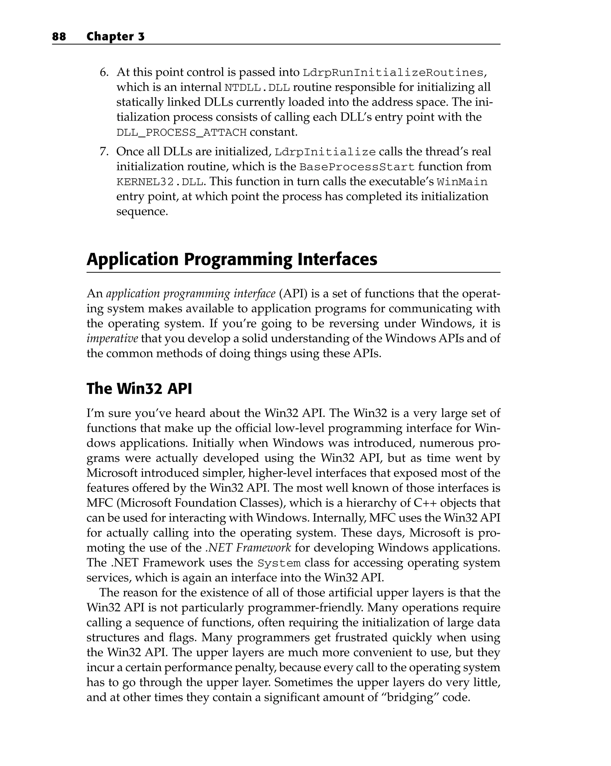 6. At this point control is passed into LdrpRunInitializeRoutines,
which is an internal NTDLL.DLL routine responsible for initializing all
statically linked DLLs currently loaded into the address space. The ini-
tialization process consists of calling each DLL’s entry point with the
DLL_PROCESS_ATTACH constant.
7. Once all DLLs are initialized, LdrpInitialize calls the thread’s real
initialization routine, which is the BaseProcessStart function from
KERNEL32.DLL. This function in turn calls the executable’s WinMain
entry point, at which point the process has completed its initialization
sequence.
Application Programming Interfaces
An application programming interface (API) is a set of functions that the operat-
ing system makes available to application programs for communicating with
the operating system. If you’re going to be reversing under Windows, it is
imperative that you develop a solid understanding of the Windows APIs and of
the common methods of doing things using these APIs.
The Win32 API
I’m sure you’ve heard about the Win32 API. The Win32 is a very large set of
functions that make up the official low-level programming interface for Win-
dows applications. Initially when Windows was introduced, numerous pro-
grams were actually developed using the Win32 API, but as time went by
Microsoft introduced simpler, higher-level interfaces that exposed most of the
features offered by the Win32 API. The most well known of those interfaces is
MFC (Microsoft Foundation Classes), which is a hierarchy of C++ objects that
can be used for interacting with Windows. Internally, MFC uses the Win32 API
for actually calling into the operating system. These days, Microsoft is pro-
moting the use of the .NET Framework for developing Windows applications.
The .NET Framework uses the System class for accessing operating system
services, which is again an interface into the Win32 API.
The reason for the existence of all of those artificial upper layers is that the
Win32 API is not particularly programmer-friendly. Many operations require
calling a sequence of functions, often requiring the initialization of large data
structures and flags. Many programmers get frustrated quickly when using
the Win32 API. The upper layers are much more convenient to use, but they
incur a certain performance penalty, because every call to the operating system
has to go through the upper layer. Sometimes the upper layers do very little,
and at other times they contain a significant amount of “bridging” code.
88 Chapter 3
 