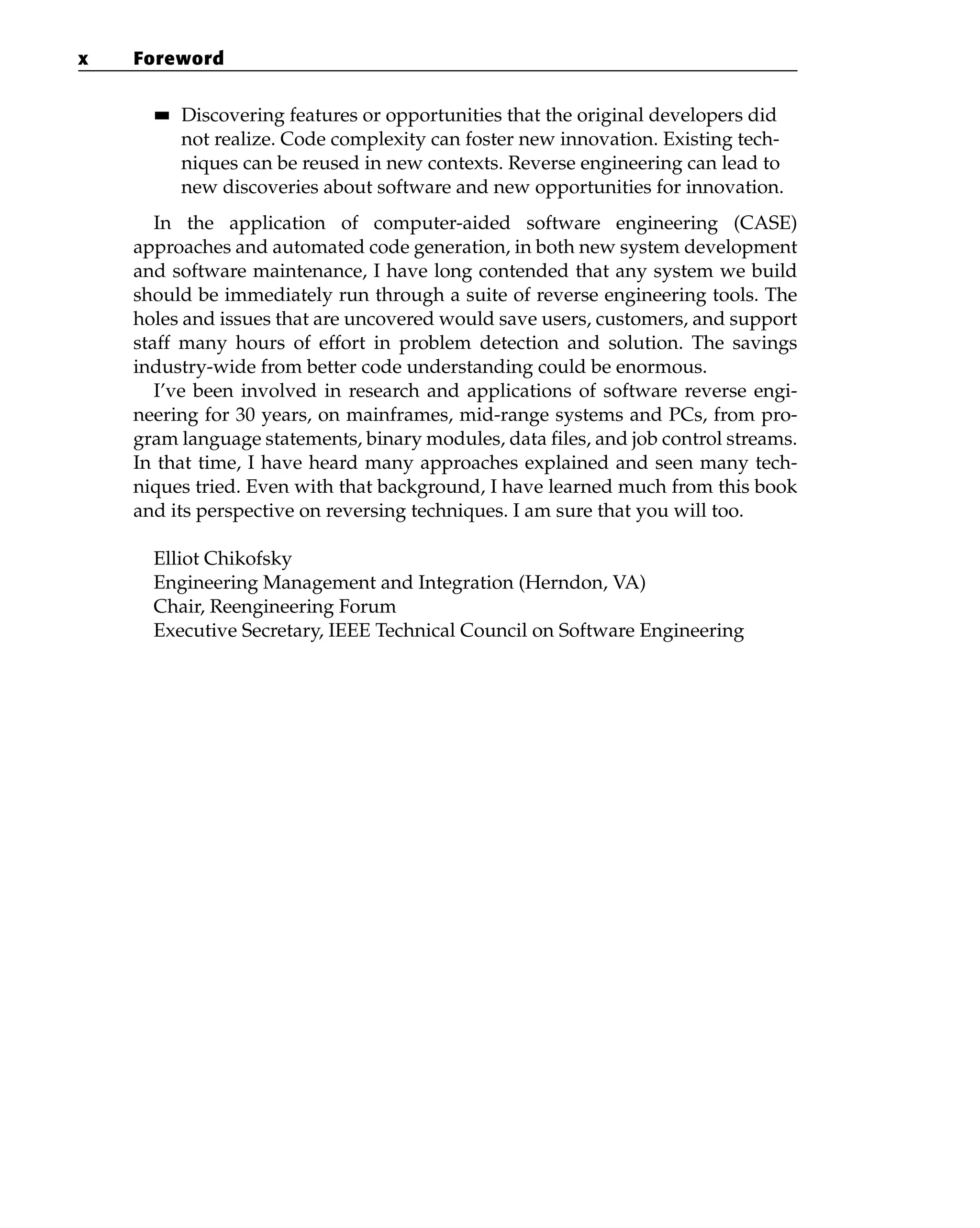 ■■ Discovering features or opportunities that the original developers did
not realize. Code complexity can foster new innovation. Existing tech-
niques can be reused in new contexts. Reverse engineering can lead to
new discoveries about software and new opportunities for innovation.
In the application of computer-aided software engineering (CASE)
approaches and automated code generation, in both new system development
and software maintenance, I have long contended that any system we build
should be immediately run through a suite of reverse engineering tools. The
holes and issues that are uncovered would save users, customers, and support
staff many hours of effort in problem detection and solution. The savings
industry-wide from better code understanding could be enormous.
I’ve been involved in research and applications of software reverse engi-
neering for 30 years, on mainframes, mid-range systems and PCs, from pro-
gram language statements, binary modules, data files, and job control streams.
In that time, I have heard many approaches explained and seen many tech-
niques tried. Even with that background, I have learned much from this book
and its perspective on reversing techniques. I am sure that you will too.
Elliot Chikofsky
Engineering Management and Integration (Herndon, VA)
Chair, Reengineering Forum
Executive Secretary, IEEE Technical Council on Software Engineering
x Foreword
 
