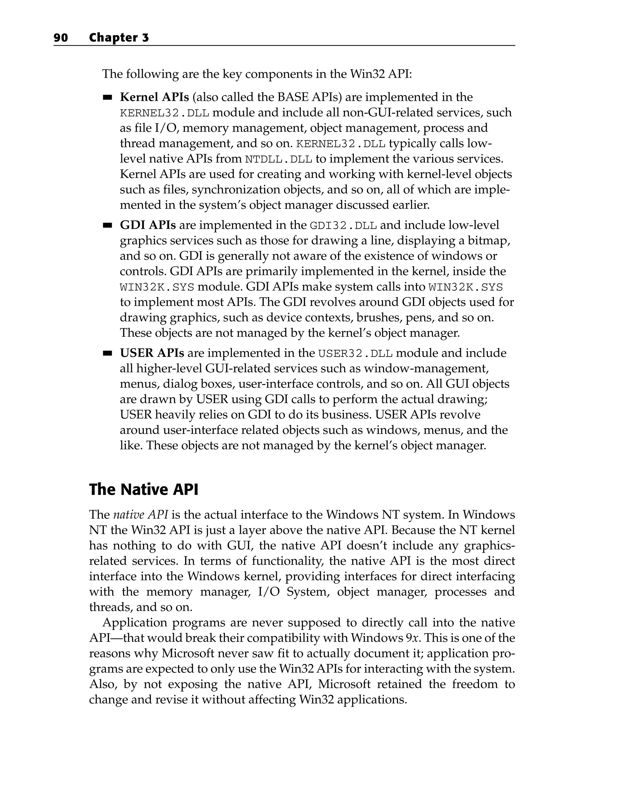 The following are the key components in the Win32 API:
■
■ Kernel APIs (also called the BASE APIs) are implemented in the
KERNEL32.DLL module and include all non-GUI-related services, such
as file I/O, memory management, object management, process and
thread management, and so on. KERNEL32.DLL typically calls low-
level native APIs from NTDLL.DLL to implement the various services.
Kernel APIs are used for creating and working with kernel-level objects
such as files, synchronization objects, and so on, all of which are imple-
mented in the system’s object manager discussed earlier.
■
■ GDI APIs are implemented in the GDI32.DLL and include low-level
graphics services such as those for drawing a line, displaying a bitmap,
and so on. GDI is generally not aware of the existence of windows or
controls. GDI APIs are primarily implemented in the kernel, inside the
WIN32K.SYS module. GDI APIs make system calls into WIN32K.SYS
to implement most APIs. The GDI revolves around GDI objects used for
drawing graphics, such as device contexts, brushes, pens, and so on.
These objects are not managed by the kernel’s object manager.
■
■ USER APIs are implemented in the USER32.DLL module and include
all higher-level GUI-related services such as window-management,
menus, dialog boxes, user-interface controls, and so on. All GUI objects
are drawn by USER using GDI calls to perform the actual drawing;
USER heavily relies on GDI to do its business. USER APIs revolve
around user-interface related objects such as windows, menus, and the
like. These objects are not managed by the kernel’s object manager.
The Native API
The native API is the actual interface to the Windows NT system. In Windows
NT the Win32 API is just a layer above the native API. Because the NT kernel
has nothing to do with GUI, the native API doesn’t include any graphics-
related services. In terms of functionality, the native API is the most direct
interface into the Windows kernel, providing interfaces for direct interfacing
with the memory manager, I/O System, object manager, processes and
threads, and so on.
Application programs are never supposed to directly call into the native
API—that would break their compatibility with Windows 9x. This is one of the
reasons why Microsoft never saw fit to actually document it; application pro-
grams are expected to only use the Win32 APIs for interacting with the system.
Also, by not exposing the native API, Microsoft retained the freedom to
change and revise it without affecting Win32 applications.
90 Chapter 3
 