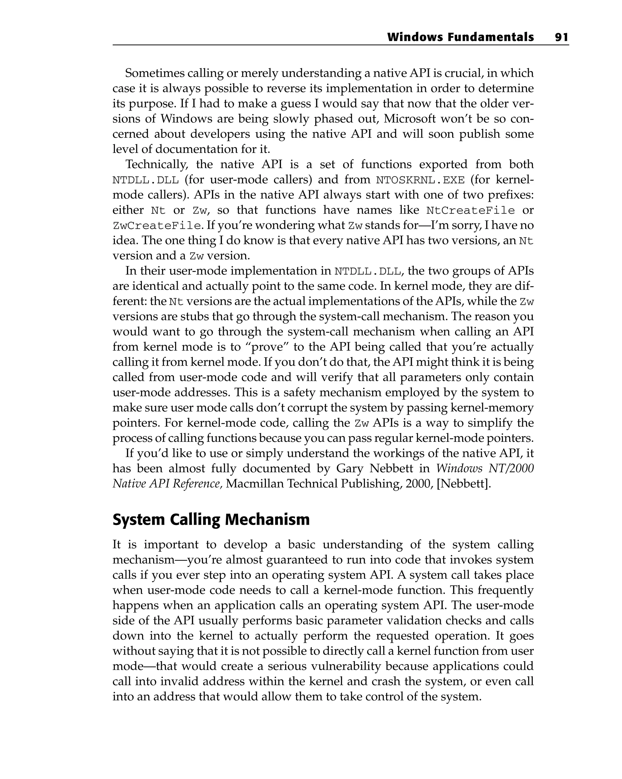 Sometimes calling or merely understanding a native API is crucial, in which
case it is always possible to reverse its implementation in order to determine
its purpose. If I had to make a guess I would say that now that the older ver-
sions of Windows are being slowly phased out, Microsoft won’t be so con-
cerned about developers using the native API and will soon publish some
level of documentation for it.
Technically, the native API is a set of functions exported from both
NTDLL.DLL (for user-mode callers) and from NTOSKRNL.EXE (for kernel-
mode callers). APIs in the native API always start with one of two prefixes:
either Nt or Zw, so that functions have names like NtCreateFile or
ZwCreateFile. If you’re wondering what Zw stands for—I’m sorry, I have no
idea. The one thing I do know is that every native API has two versions, an Nt
version and a Zw version.
In their user-mode implementation in NTDLL.DLL, the two groups of APIs
are identical and actually point to the same code. In kernel mode, they are dif-
ferent: the Nt versions are the actual implementations of the APIs, while the Zw
versions are stubs that go through the system-call mechanism. The reason you
would want to go through the system-call mechanism when calling an API
from kernel mode is to “prove” to the API being called that you’re actually
calling it from kernel mode. If you don’t do that, the API might think it is being
called from user-mode code and will verify that all parameters only contain
user-mode addresses. This is a safety mechanism employed by the system to
make sure user mode calls don’t corrupt the system by passing kernel-memory
pointers. For kernel-mode code, calling the Zw APIs is a way to simplify the
process of calling functions because you can pass regular kernel-mode pointers.
If you’d like to use or simply understand the workings of the native API, it
has been almost fully documented by Gary Nebbett in Windows NT/2000
Native API Reference, Macmillan Technical Publishing, 2000, [Nebbett].
System Calling Mechanism
It is important to develop a basic understanding of the system calling
mechanism—you’re almost guaranteed to run into code that invokes system
calls if you ever step into an operating system API. A system call takes place
when user-mode code needs to call a kernel-mode function. This frequently
happens when an application calls an operating system API. The user-mode
side of the API usually performs basic parameter validation checks and calls
down into the kernel to actually perform the requested operation. It goes
without saying that it is not possible to directly call a kernel function from user
mode—that would create a serious vulnerability because applications could
call into invalid address within the kernel and crash the system, or even call
into an address that would allow them to take control of the system.
Windows Fundamentals 91
 