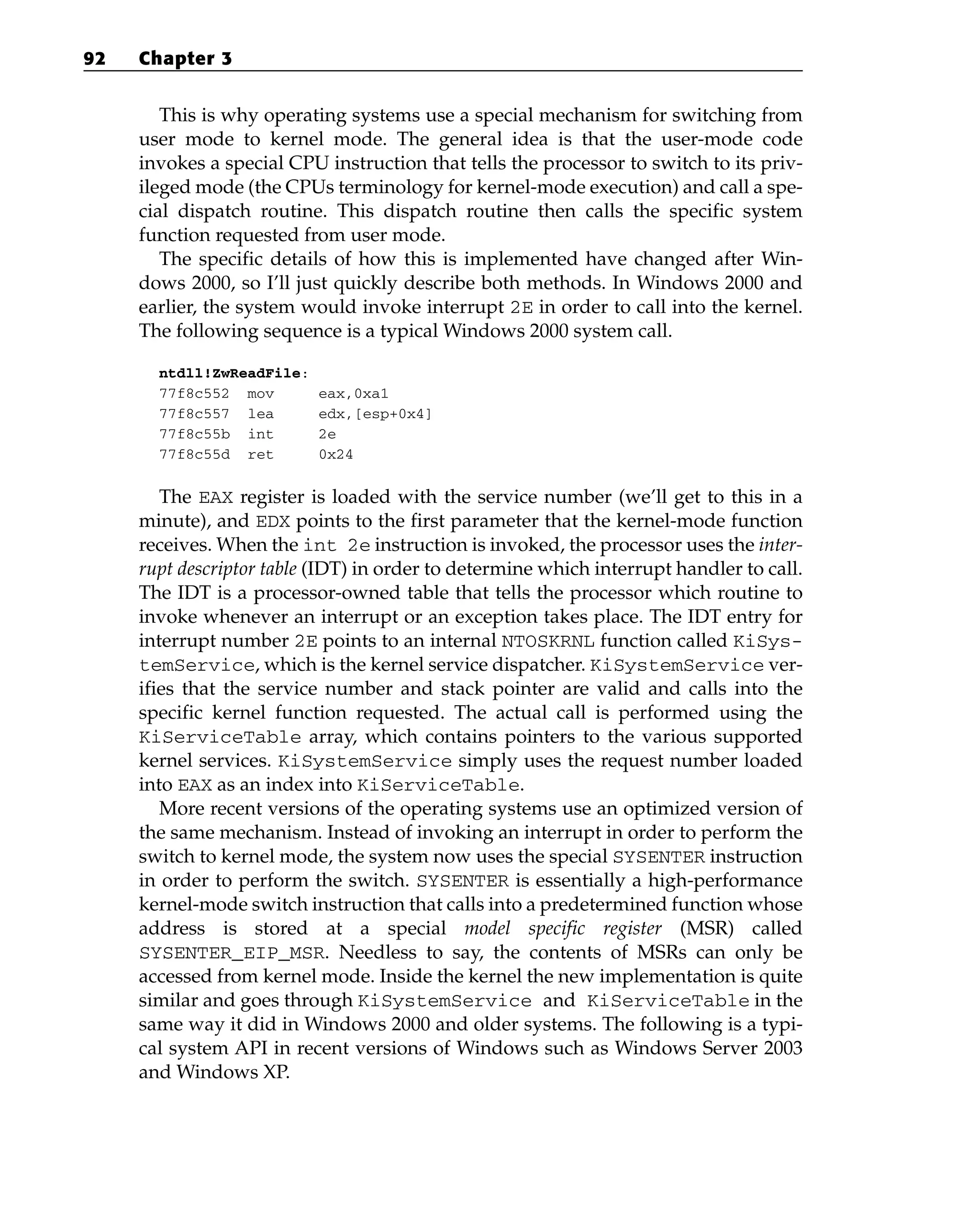 This is why operating systems use a special mechanism for switching from
user mode to kernel mode. The general idea is that the user-mode code
invokes a special CPU instruction that tells the processor to switch to its priv-
ileged mode (the CPUs terminology for kernel-mode execution) and call a spe-
cial dispatch routine. This dispatch routine then calls the specific system
function requested from user mode.
The specific details of how this is implemented have changed after Win-
dows 2000, so I’ll just quickly describe both methods. In Windows 2000 and
earlier, the system would invoke interrupt 2E in order to call into the kernel.
The following sequence is a typical Windows 2000 system call.
ntdll!ZwReadFile:
77f8c552 mov eax,0xa1
77f8c557 lea edx,[esp+0x4]
77f8c55b int 2e
77f8c55d ret 0x24
The EAX register is loaded with the service number (we’ll get to this in a
minute), and EDX points to the first parameter that the kernel-mode function
receives. When the int 2e instruction is invoked, the processor uses the inter-
rupt descriptor table (IDT) in order to determine which interrupt handler to call.
The IDT is a processor-owned table that tells the processor which routine to
invoke whenever an interrupt or an exception takes place. The IDT entry for
interrupt number 2E points to an internal NTOSKRNL function called KiSys-
temService, which is the kernel service dispatcher. KiSystemService ver-
ifies that the service number and stack pointer are valid and calls into the
specific kernel function requested. The actual call is performed using the
KiServiceTable array, which contains pointers to the various supported
kernel services. KiSystemService simply uses the request number loaded
into EAX as an index into KiServiceTable.
More recent versions of the operating systems use an optimized version of
the same mechanism. Instead of invoking an interrupt in order to perform the
switch to kernel mode, the system now uses the special SYSENTER instruction
in order to perform the switch. SYSENTER is essentially a high-performance
kernel-mode switch instruction that calls into a predetermined function whose
address is stored at a special model specific register (MSR) called
SYSENTER_EIP_MSR. Needless to say, the contents of MSRs can only be
accessed from kernel mode. Inside the kernel the new implementation is quite
similar and goes through KiSystemService and KiServiceTable in the
same way it did in Windows 2000 and older systems. The following is a typi-
cal system API in recent versions of Windows such as Windows Server 2003
and Windows XP.
92 Chapter 3
 