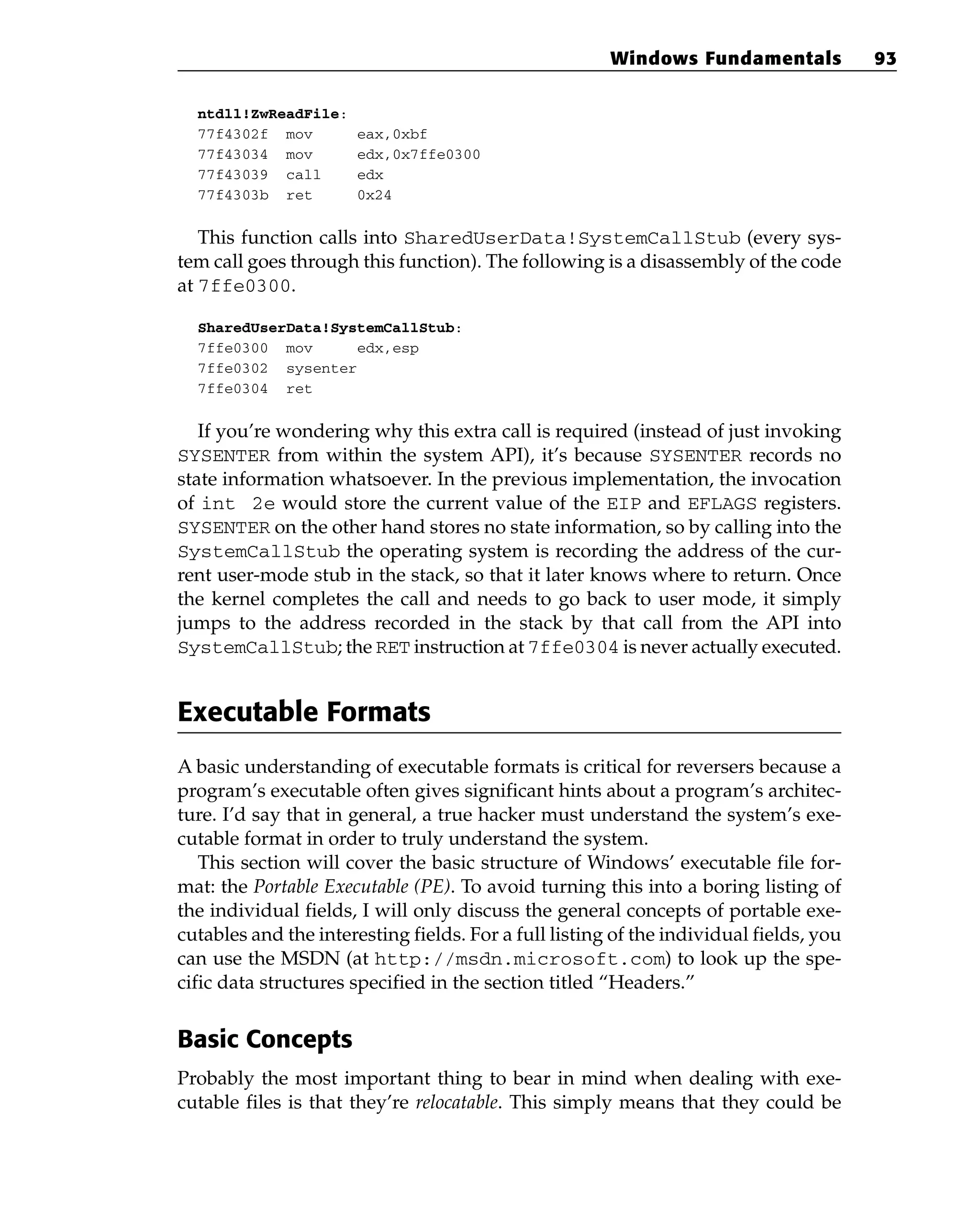 ntdll!ZwReadFile:
77f4302f mov eax,0xbf
77f43034 mov edx,0x7ffe0300
77f43039 call edx
77f4303b ret 0x24
This function calls into SharedUserData!SystemCallStub (every sys-
tem call goes through this function). The following is a disassembly of the code
at 7ffe0300.
SharedUserData!SystemCallStub:
7ffe0300 mov edx,esp
7ffe0302 sysenter
7ffe0304 ret
If you’re wondering why this extra call is required (instead of just invoking
SYSENTER from within the system API), it’s because SYSENTER records no
state information whatsoever. In the previous implementation, the invocation
of int 2e would store the current value of the EIP and EFLAGS registers.
SYSENTER on the other hand stores no state information, so by calling into the
SystemCallStub the operating system is recording the address of the cur-
rent user-mode stub in the stack, so that it later knows where to return. Once
the kernel completes the call and needs to go back to user mode, it simply
jumps to the address recorded in the stack by that call from the API into
SystemCallStub; the RET instruction at 7ffe0304 is never actually executed.
Executable Formats
A basic understanding of executable formats is critical for reversers because a
program’s executable often gives significant hints about a program’s architec-
ture. I’d say that in general, a true hacker must understand the system’s exe-
cutable format in order to truly understand the system.
This section will cover the basic structure of Windows’ executable file for-
mat: the Portable Executable (PE). To avoid turning this into a boring listing of
the individual fields, I will only discuss the general concepts of portable exe-
cutables and the interesting fields. For a full listing of the individual fields, you
can use the MSDN (at http://msdn.microsoft.com) to look up the spe-
cific data structures specified in the section titled “Headers.”
Basic Concepts
Probably the most important thing to bear in mind when dealing with exe-
cutable files is that they’re relocatable. This simply means that they could be
Windows Fundamentals 93
 