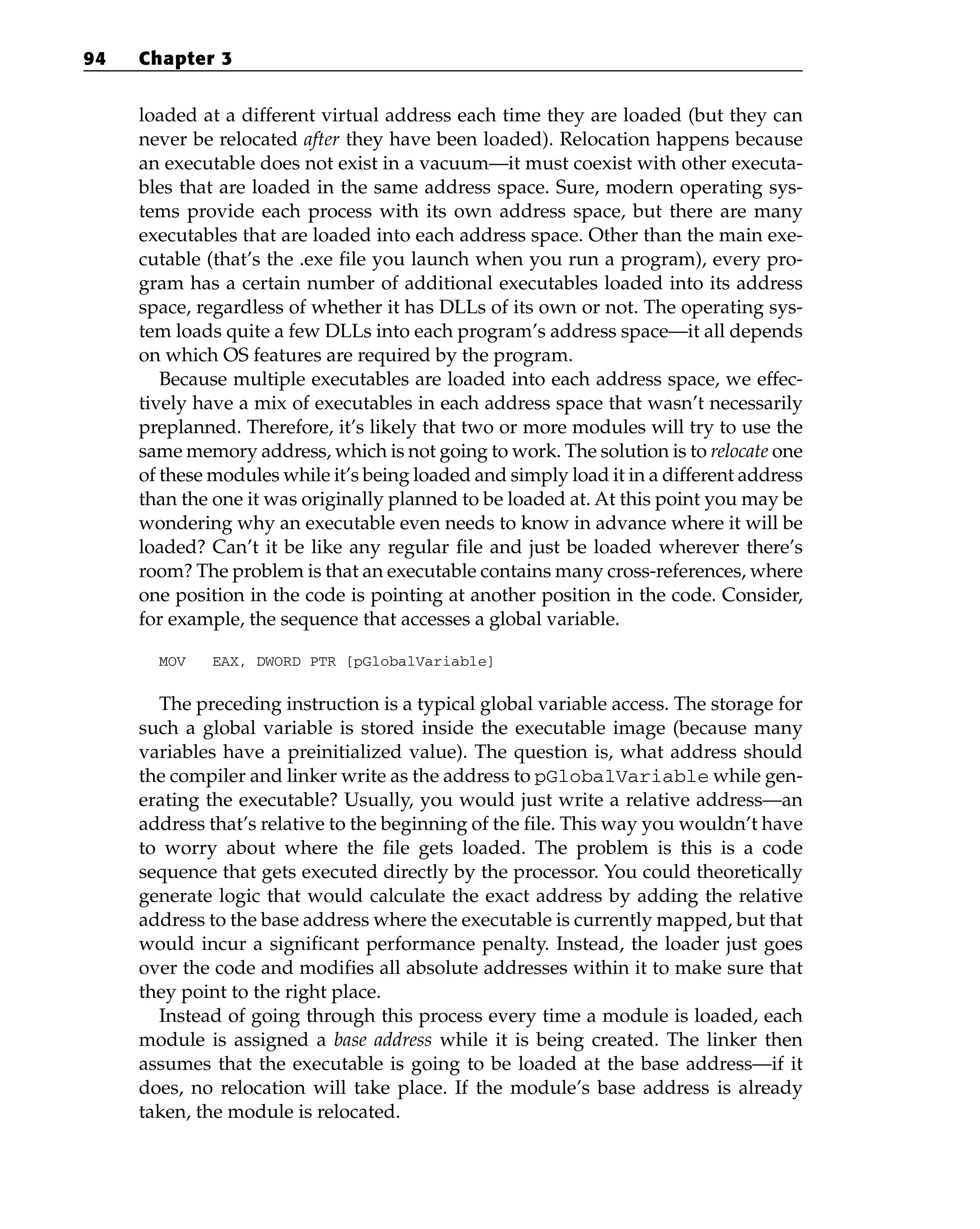 loaded at a different virtual address each time they are loaded (but they can
never be relocated after they have been loaded). Relocation happens because
an executable does not exist in a vacuum—it must coexist with other executa-
bles that are loaded in the same address space. Sure, modern operating sys-
tems provide each process with its own address space, but there are many
executables that are loaded into each address space. Other than the main exe-
cutable (that’s the .exe file you launch when you run a program), every pro-
gram has a certain number of additional executables loaded into its address
space, regardless of whether it has DLLs of its own or not. The operating sys-
tem loads quite a few DLLs into each program’s address space—it all depends
on which OS features are required by the program.
Because multiple executables are loaded into each address space, we effec-
tively have a mix of executables in each address space that wasn’t necessarily
preplanned. Therefore, it’s likely that two or more modules will try to use the
same memory address, which is not going to work. The solution is to relocate one
of these modules while it’s being loaded and simply load it in a different address
than the one it was originally planned to be loaded at. At this point you may be
wondering why an executable even needs to know in advance where it will be
loaded? Can’t it be like any regular file and just be loaded wherever there’s
room? The problem is that an executable contains many cross-references, where
one position in the code is pointing at another position in the code. Consider,
for example, the sequence that accesses a global variable.
MOV EAX, DWORD PTR [pGlobalVariable]
The preceding instruction is a typical global variable access. The storage for
such a global variable is stored inside the executable image (because many
variables have a preinitialized value). The question is, what address should
the compiler and linker write as the address to pGlobalVariable while gen-
erating the executable? Usually, you would just write a relative address—an
address that’s relative to the beginning of the file. This way you wouldn’t have
to worry about where the file gets loaded. The problem is this is a code
sequence that gets executed directly by the processor. You could theoretically
generate logic that would calculate the exact address by adding the relative
address to the base address where the executable is currently mapped, but that
would incur a significant performance penalty. Instead, the loader just goes
over the code and modifies all absolute addresses within it to make sure that
they point to the right place.
Instead of going through this process every time a module is loaded, each
module is assigned a base address while it is being created. The linker then
assumes that the executable is going to be loaded at the base address—if it
does, no relocation will take place. If the module’s base address is already
taken, the module is relocated.
94 Chapter 3
 