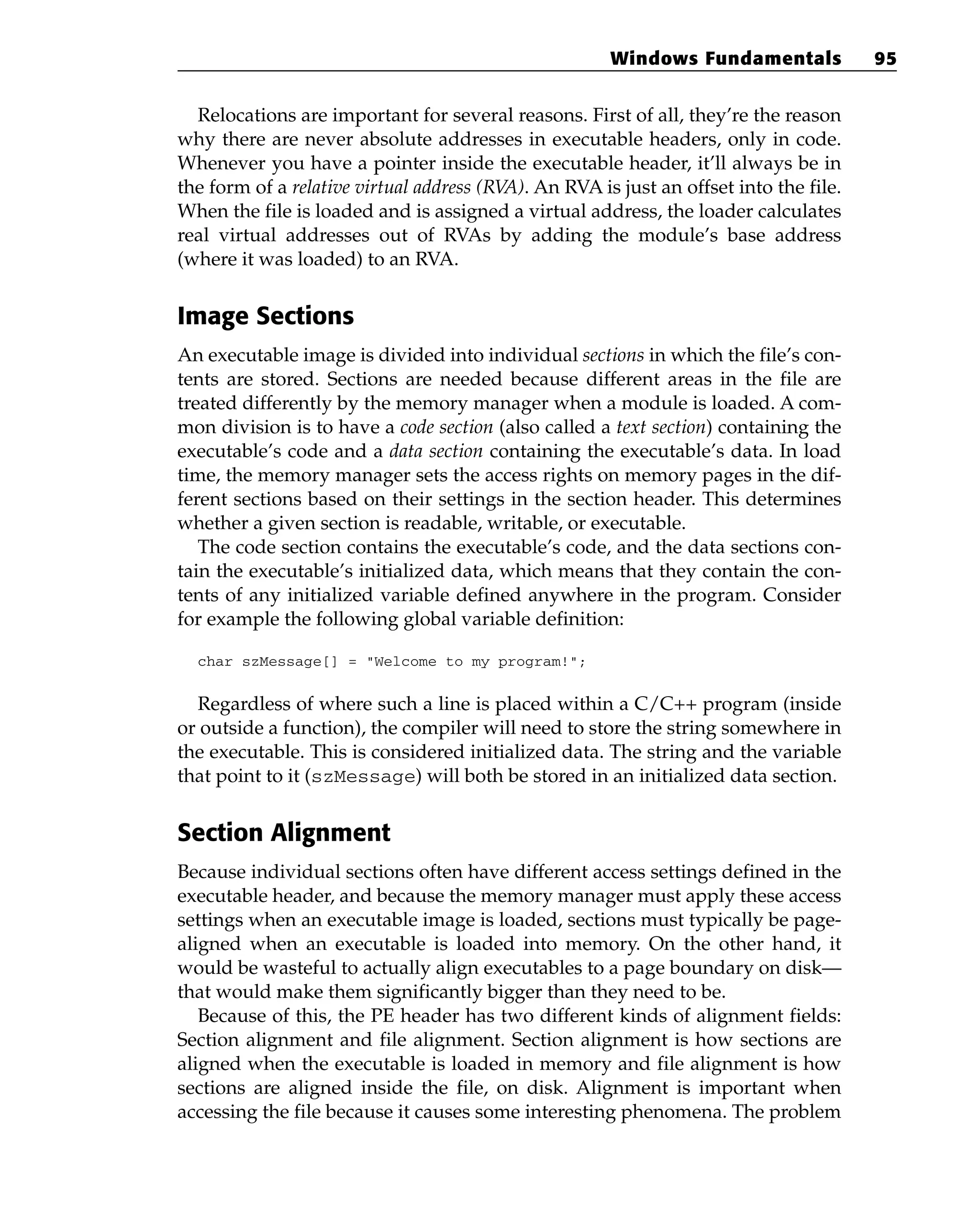 Relocations are important for several reasons. First of all, they’re the reason
why there are never absolute addresses in executable headers, only in code.
Whenever you have a pointer inside the executable header, it’ll always be in
the form of a relative virtual address (RV
A). An RVA is just an offset into the file.
When the file is loaded and is assigned a virtual address, the loader calculates
real virtual addresses out of RVAs by adding the module’s base address
(where it was loaded) to an RVA.
Image Sections
An executable image is divided into individual sections in which the file’s con-
tents are stored. Sections are needed because different areas in the file are
treated differently by the memory manager when a module is loaded. A com-
mon division is to have a code section (also called a text section) containing the
executable’s code and a data section containing the executable’s data. In load
time, the memory manager sets the access rights on memory pages in the dif-
ferent sections based on their settings in the section header. This determines
whether a given section is readable, writable, or executable.
The code section contains the executable’s code, and the data sections con-
tain the executable’s initialized data, which means that they contain the con-
tents of any initialized variable defined anywhere in the program. Consider
for example the following global variable definition:
char szMessage[] = “Welcome to my program!”;
Regardless of where such a line is placed within a C/C++ program (inside
or outside a function), the compiler will need to store the string somewhere in
the executable. This is considered initialized data. The string and the variable
that point to it (szMessage) will both be stored in an initialized data section.
Section Alignment
Because individual sections often have different access settings defined in the
executable header, and because the memory manager must apply these access
settings when an executable image is loaded, sections must typically be page-
aligned when an executable is loaded into memory. On the other hand, it
would be wasteful to actually align executables to a page boundary on disk—
that would make them significantly bigger than they need to be.
Because of this, the PE header has two different kinds of alignment fields:
Section alignment and file alignment. Section alignment is how sections are
aligned when the executable is loaded in memory and file alignment is how
sections are aligned inside the file, on disk. Alignment is important when
accessing the file because it causes some interesting phenomena. The problem
Windows Fundamentals 95
 
