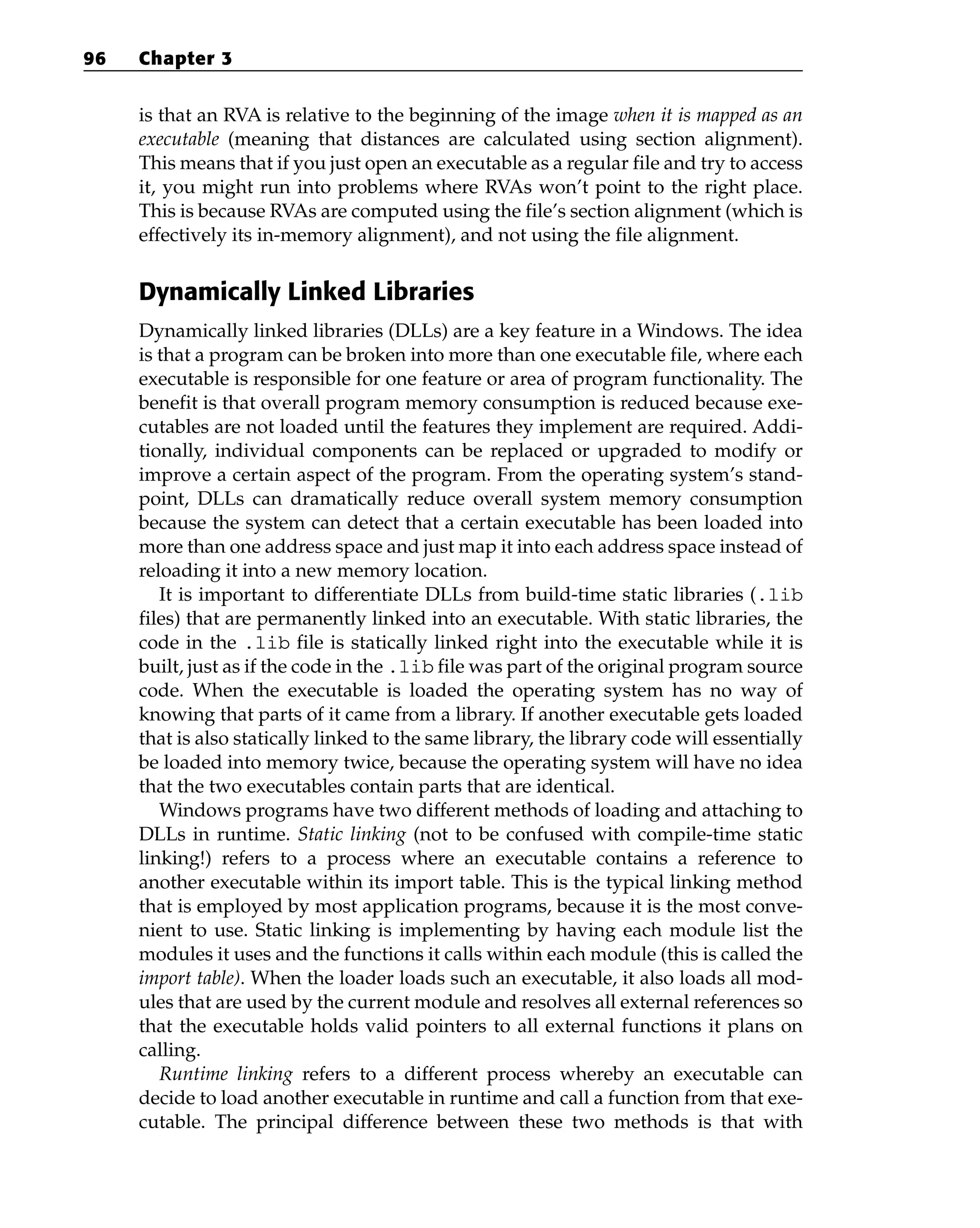 is that an RVA is relative to the beginning of the image when it is mapped as an
executable (meaning that distances are calculated using section alignment).
This means that if you just open an executable as a regular file and try to access
it, you might run into problems where RVAs won’t point to the right place.
This is because RVAs are computed using the file’s section alignment (which is
effectively its in-memory alignment), and not using the file alignment.
Dynamically Linked Libraries
Dynamically linked libraries (DLLs) are a key feature in a Windows. The idea
is that a program can be broken into more than one executable file, where each
executable is responsible for one feature or area of program functionality. The
benefit is that overall program memory consumption is reduced because exe-
cutables are not loaded until the features they implement are required. Addi-
tionally, individual components can be replaced or upgraded to modify or
improve a certain aspect of the program. From the operating system’s stand-
point, DLLs can dramatically reduce overall system memory consumption
because the system can detect that a certain executable has been loaded into
more than one address space and just map it into each address space instead of
reloading it into a new memory location.
It is important to differentiate DLLs from build-time static libraries (.lib
files) that are permanently linked into an executable. With static libraries, the
code in the .lib file is statically linked right into the executable while it is
built, just as if the code in the .lib file was part of the original program source
code. When the executable is loaded the operating system has no way of
knowing that parts of it came from a library. If another executable gets loaded
that is also statically linked to the same library, the library code will essentially
be loaded into memory twice, because the operating system will have no idea
that the two executables contain parts that are identical.
Windows programs have two different methods of loading and attaching to
DLLs in runtime. Static linking (not to be confused with compile-time static
linking!) refers to a process where an executable contains a reference to
another executable within its import table. This is the typical linking method
that is employed by most application programs, because it is the most conve-
nient to use. Static linking is implementing by having each module list the
modules it uses and the functions it calls within each module (this is called the
import table). When the loader loads such an executable, it also loads all mod-
ules that are used by the current module and resolves all external references so
that the executable holds valid pointers to all external functions it plans on
calling.
Runtime linking refers to a different process whereby an executable can
decide to load another executable in runtime and call a function from that exe-
cutable. The principal difference between these two methods is that with
96 Chapter 3
 