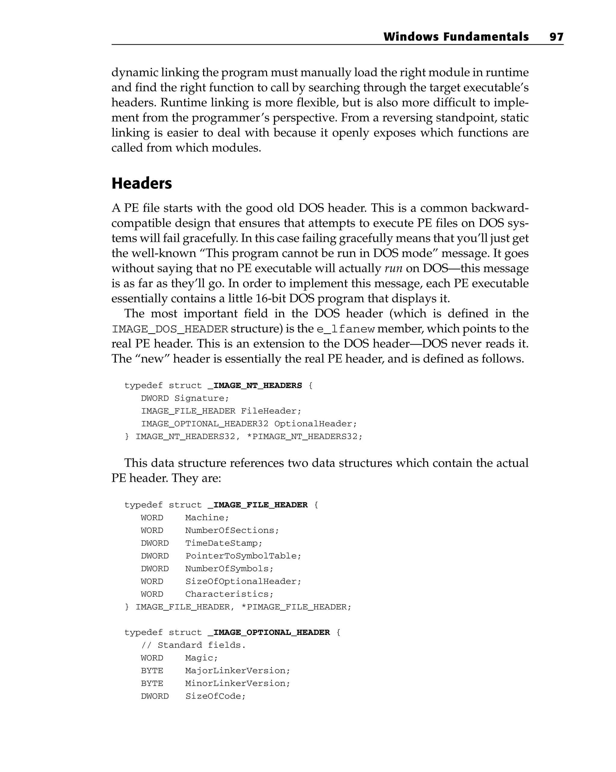 dynamic linking the program must manually load the right module in runtime
and find the right function to call by searching through the target executable’s
headers. Runtime linking is more flexible, but is also more difficult to imple-
ment from the programmer’s perspective. From a reversing standpoint, static
linking is easier to deal with because it openly exposes which functions are
called from which modules.
Headers
A PE file starts with the good old DOS header. This is a common backward-
compatible design that ensures that attempts to execute PE files on DOS sys-
tems will fail gracefully. In this case failing gracefully means that you’ll just get
the well-known “This program cannot be run in DOS mode” message. It goes
without saying that no PE executable will actually run on DOS—this message
is as far as they’ll go. In order to implement this message, each PE executable
essentially contains a little 16-bit DOS program that displays it.
The most important field in the DOS header (which is defined in the
IMAGE_DOS_HEADER structure) is the e_lfanew member, which points to the
real PE header. This is an extension to the DOS header—DOS never reads it.
The “new” header is essentially the real PE header, and is defined as follows.
typedef struct _IMAGE_NT_HEADERS {
DWORD Signature;
IMAGE_FILE_HEADER FileHeader;
IMAGE_OPTIONAL_HEADER32 OptionalHeader;
} IMAGE_NT_HEADERS32, *PIMAGE_NT_HEADERS32;
This data structure references two data structures which contain the actual
PE header. They are:
typedef struct _IMAGE_FILE_HEADER {
WORD Machine;
WORD NumberOfSections;
DWORD TimeDateStamp;
DWORD PointerToSymbolTable;
DWORD NumberOfSymbols;
WORD SizeOfOptionalHeader;
WORD Characteristics;
} IMAGE_FILE_HEADER, *PIMAGE_FILE_HEADER;
typedef struct _IMAGE_OPTIONAL_HEADER {
// Standard fields.
WORD Magic;
BYTE MajorLinkerVersion;
BYTE MinorLinkerVersion;
DWORD SizeOfCode;
Windows Fundamentals 97
 